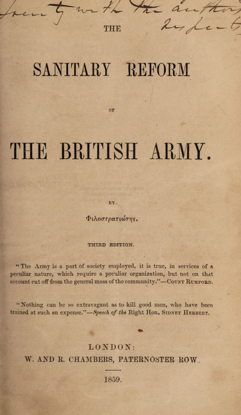 SANITARY REFORM f OF f THE BRITISH ARMY. BY ^LKocrrpaTLcaTi'js, THIRD EDITION. “ The Army is a part of society employed, it is true, in services of a peculiar nature, which require a peculiar organization, but not on that account cut off from the general mass of the community.—Count Rumford. “ Nothing can be so extravagant as to kill good men, who have been trained at such an expense.”—Speech of the Right Hon, Sidney Herbert. LONDON: W. AND R. CHAMBERS, PATERNOSTER ROW, 1859.