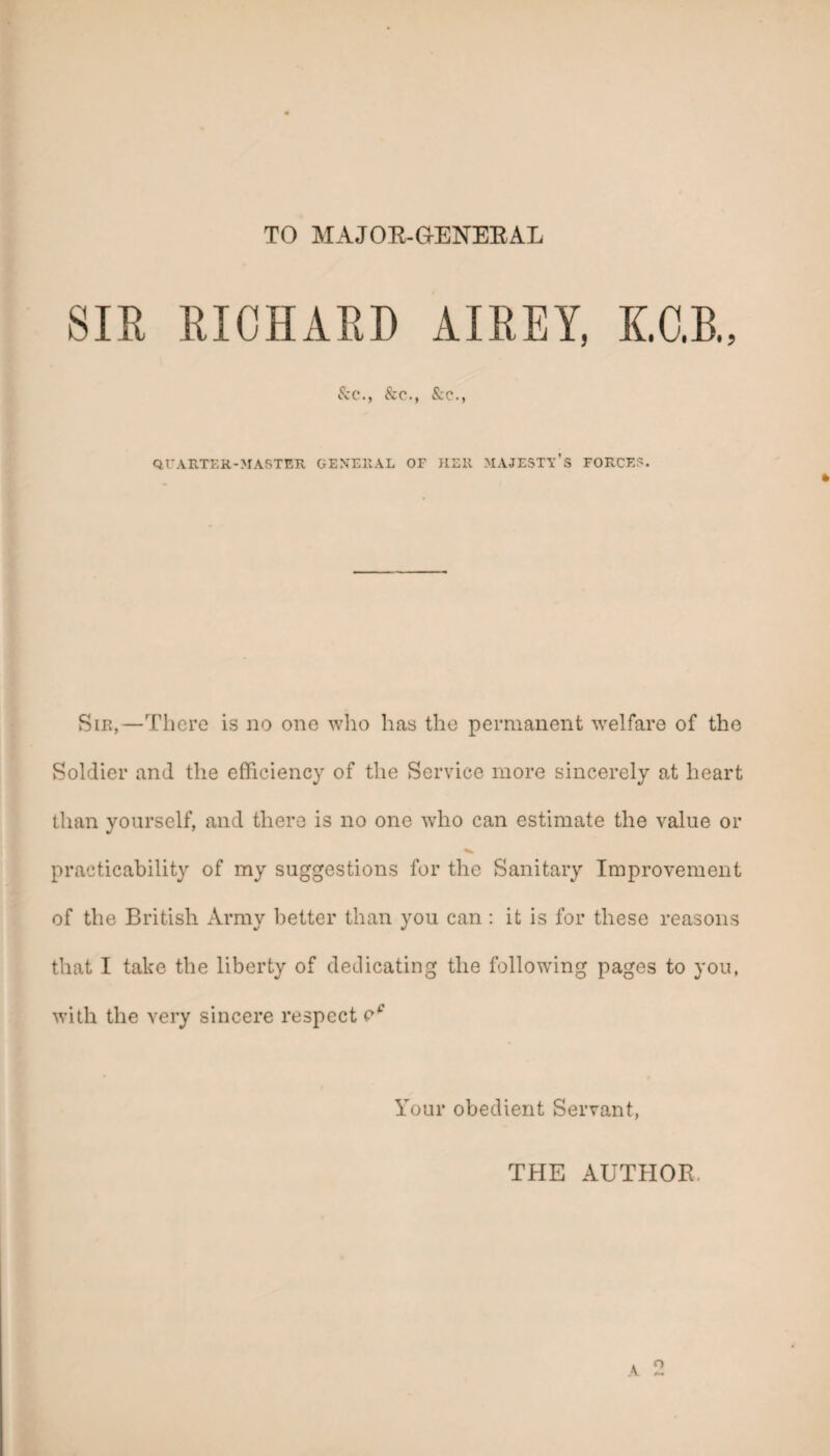 TO MAJOE-G-ENEEAL SIR RICHARD AIREY, KO.B., &c., &c., &c., QrARTER-MASTER GENERAL OF HER MAJESTY’S FOFvCES. SiE,—There is no one who has the permanent welfare of the Soldier and the efficiency of the Service more sincerely at heart than yourself, and there is no one who can estimate the value or practicability of my suggestions for the Sanitary Improvement of the British Army better than you can: it is for these reasons that I take the liberty of dedicating the following pages to you, with the very sincere respect Your obedient Servant, THE AUTHOR.