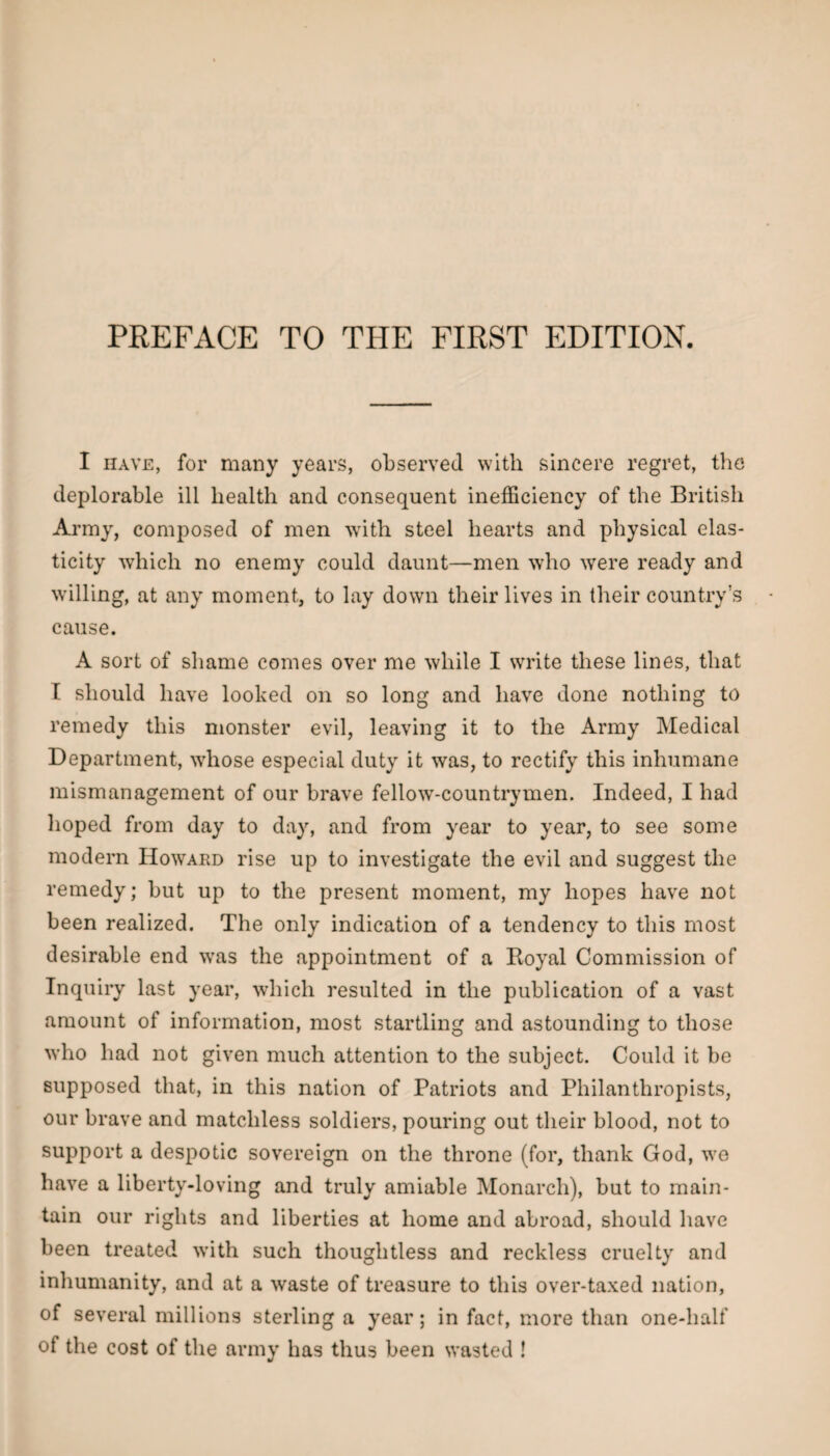 I HAVE, for many years, observed with sincere regret, the deplorable ill health and consequent inefficiency of the British Army, composed of men 'with steel hearts and physical elas¬ ticity which no enemy could daunt—men who were ready and willing, at any moment, to lay down their lives in their country’s cause. A sort of shame comes over me while I write these lines, that T should have looked on so long and have done nothing to remedy this monster evil, leaving it to the Army Medical Department, whose especial duty it was, to rectify this inhumane mismanagement of our brave fellow-countrymen. Indeed, I had hoped from day to day, and from year to year, to see some modern Howard rise up to investigate the evil and suggest the remedy; but up to the present moment, my hopes have not been realized. The only indication of a tendency to this most desirable end y;a,s the appointment of a Eoyal Commission of Inquiry last year, which resulted in the publication of a vast amount of information, most startling and astounding to those who had not given much attention to the subject. Could it be supposed that, in this nation of Patriots and Philanthropists, our brave and matchless soldiers, pouring out their blood, not to support a despotic sovereign on the throne (for, thank God, we have a liberty-loving and truly amiable Monarch), but to main¬ tain our rights and liberties at home and abroad, should have been treated with such thoughtless and reckless cruelty and inhumanity, and at a waste of treasure to this over-taxed nation, of several millions sterling a year; in fact, more than one-half of the cost of the army has thus been wasted !