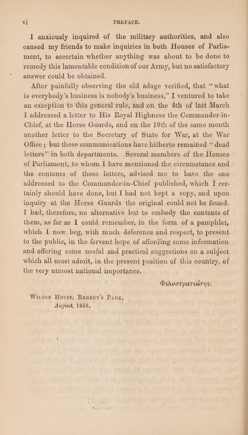 Y1 PREFACE. I anxiously inquired of the military authorities, and also caused my friends to make inquiries in both Houses of Parlia¬ ment, to ascertain whether anything was about to be done to remedy this lamentable condition of our Army, but no satisfactory answer could be obtained. After painfully observing the old adage verified, that “ what is everybody’s business is nobody’s business,” I ventured to take an exception to this general rule, and on the 4th of last March I addressed a letter to His Koyal Highness the Commander-in- Chief, at the Horse Guards, and on the 19th of the same month another letter to the Secretary of State for War, at the War Office ; but these communications have hitherto remained “ dead letters” in both departments. Several members of the Plouses of Parliament, to whom I have mentioned the circumstance and the contents of these letters, advised me to have the one addressed to the Commander-in-Chief published, which I cer¬ tainly should have done, but I had not kept a copy, and upon inquiry at the Horse Guards the original could not be found. I had, therefore, no alternative but to embody the contents of them, as far as I could remember, in the form of a pamphlet, which I now beg, with much deference and respect, to present to the public, in the fervent hope of affording some information and offering some useful and practical suggestions on a subject which all must admit, in the present position of this country, of the very utmost national importance. <InAo(rrpartcor?/9. Wilton House, Rroent’s Paeic,