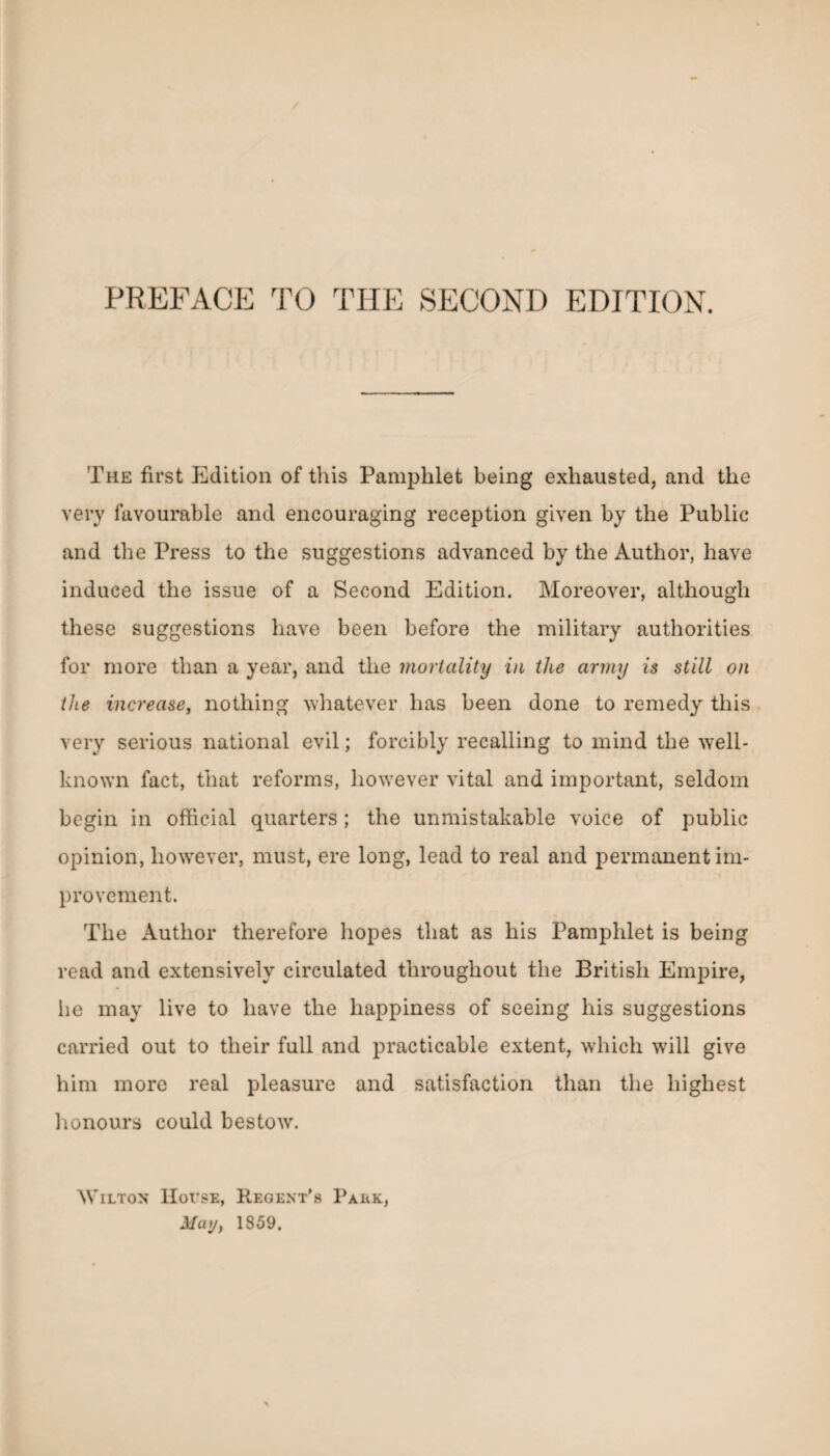 The first Edition of this Pamphlet being exhausted, and the very favourable and encouraging reception given by the Public and the Press to the suggestions advanced by the Author, have induced the issue of a Second Edition. Moreover, although these suggestions have been before the military authorities for more than a year, and the mortality in the army is still on the increase, nothing whatever has been done to remedy this very serious national evil; forcibly recalling to mind the well- known fact, that reforms, however vital and important, seldom begin in official quarters; the unmistakable voice of public opinion, however, must, ere long, lead to real and permanent im¬ provement. The Author therefore hopes that as his Pamphlet is being read and extensively circulated throughout the British Empire, he may live to have the happiness of seeing his suggestions carried out to their full and practicable extent, which will give him more real pleasure and satisfaction than the highest honours could bestow. Wilton IIoi'se, Kegent’s Park,