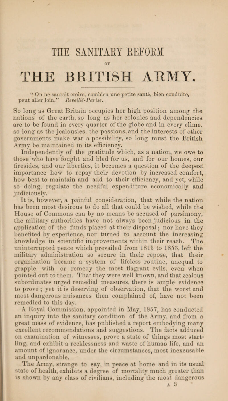 TKE SANITAEY EEFORil OF THE BRITISH ARMY. “ On. ne saurait croire, combien une petite sante, bien conduite, pent aller loin.” Reveille-Parise. So long as Great Britain occupies her high position among the nations of the earth, so long as her colonies and dependencies are to be found in every quarter of the globe and in every clime, so long as the jealousies, the passions, and the interests of other governments make war a possibility, so long must the British Army be maintained in its efficiency. Independently of the gratitude which, as a nation, we owe to those who have fought and bled for us, and for our homes, our firesides, and our liberties, it becomes a question of the deepest importance how to repay their devotion by increased comfort, how best to maintain and add to their efficiency, and yet, while so doing, regulate the needful expenditure economically and judiciously. It is, however, a painful consideration, that while the nation has been most desirous to do all that could be wished, while the House of Commons can by no means be accused of parsimony, the military authorities have not always been judicious in the application of the funds placed at their disposal; nor have they benefited by experience, nor turned to account the increasing knowledge in scientific improvements within their reach. The uninterrupted peace which prevailed from 1815 to 1853, left the military administration so secure in their repose, that their organization became a system of lifeless routine, unequal to grapple with or remedy the most flagrant evils, even when pointed out to them. That they were well known, and that zealous subordinates urged remedial measures, there is ample evidence to prove ; yet it is deserving of observation, that the wmrst and most dangerous nuisances then complained of, have not been remedied to this day. A Iloyal Commission, appointed in May, 1857, has conducted an inquiry into the sanitary condition of the Army, and from a great mass of evidence, has published a report embodying many excellent recommendations and suggestions. The facts adduced on examination of witnesses, prove a state of things most start¬ ling, and exhibit a recklessness and waste of human life, and an amount of ignorance, under the circumstances, most inexcusable and unpardonable. The Army, strange to say, in peace at home and in its usual state of health, exhibits a degree of mortality much greater than is shown by anv class of civilians, including the most dangerous A 3