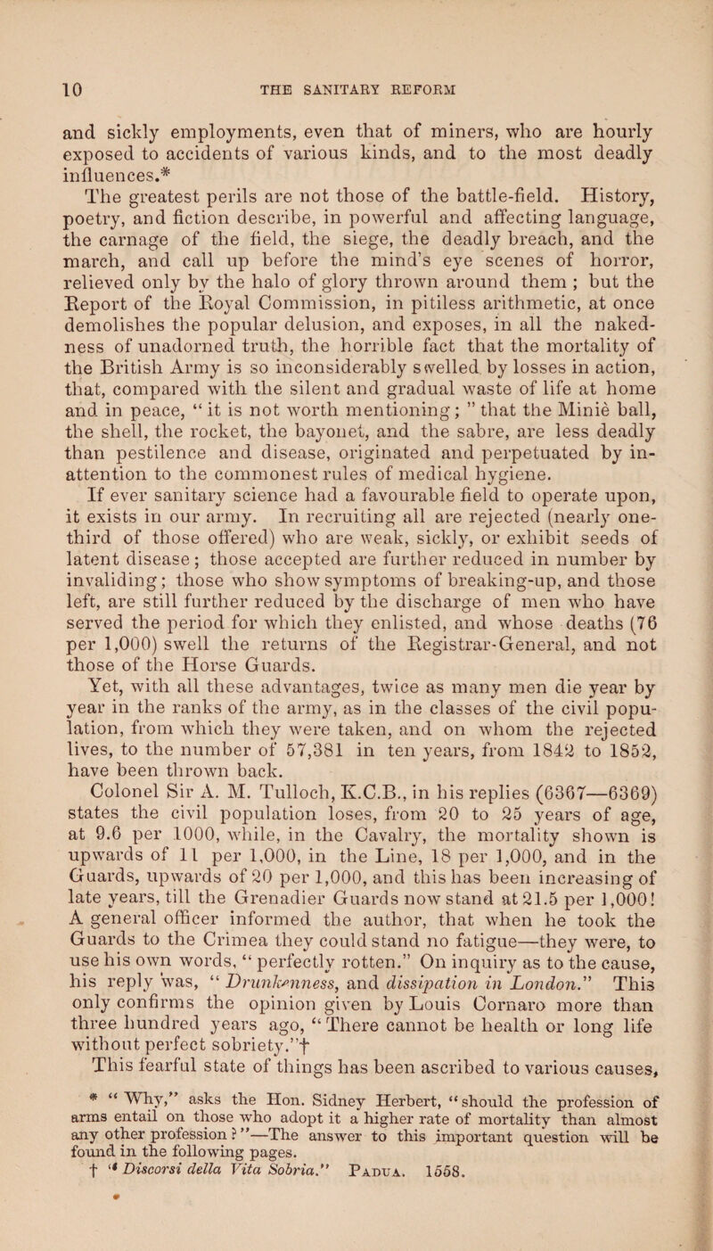 and sickly employments, even that of miners, who are hourly exposed to accidents of various kinds, and to the most deadly influences.* The greatest perils are not those of the battle-field. History, poetry, and fiction describe, in powerful and affecting language, the carnage of the field, the siege, the deadly breach, and the march, and call up before the mind’s eye scenes of horror, relieved only by the halo of glory thrown around them ; but the Eeport of the Koyal Commission, in pitiless arithmetic, at once demolishes the popular delusion, and exposes, in all the naked¬ ness of unadorned truth, the horrible fact that the mortality of the British Army is so inconsiderably swelled by losses in action, that, compared with the silent and gradual waste of life at home and in peace, “ it is not worth mentioning; ” that the Minie ball, the shell, the rocket, the bayonet, and the sabre, are less deadly than pestilence and disease, originated and perpetuated by in¬ attention to the commonest rules of medical hygiene. If ever sanitary science had a favourable field to operate upon, it exists in our army. In recruiting all are rejected (nearly one- third of those offered) who are weak, sickly, or exhibit seeds of latent disease; those accepted are further reduced in number by invaliding; those who show symptoms of breaking-up, and those left, are still further reduced by the discharge of men who have served the period for which they enlisted, and whose deaths (76 per 1,000) swell the returns of the Eegistrar-General, and not those of the Horse Guards. Yet, with all these advantages, twice as many men die year by year in the ranks of the army, as in the classes of the civil popu¬ lation, from which they were taken, and on whom the rejected lives, to the number of 57,381 in ten years, from 1842 to 1852, have been thrown back. Colonel Sir A. M. Tulloch, K.C.B., in his replies (6367—6369) states the civil population loses, from 20 to 25 years of age, at 9.6 per 1000, while, in the Cavalry, the mortality shown is upwards of 11 per 1,000, in the Line, 18 per 1,000, and in the Guards, upwards of 20 per 1,000, and this has been increasiug of late years, till the Grenadier Guards now stand at 21.5 per 1,000! A general officer informed the author, that when he took the Guards to the Crimea they could stand no fatigue—they were, to use his own words, “ perfectly rotten.” On inquiry as to the cause, his reply was, “ Drunkenness, and dissi^Kition in London.'' This only confirms the opinion given by Louis Cornaro more than three hundred years ago, “ There cannot be health or long life without perfect sobriety.’’f This fearful state of things has been ascribed to various causes, “Why,” asks the Hon. Sidney Herbert, “should the profession of arms entail on those who adopt it a higher rate of mortality than almost any other profession ? ”—The answer to this important question will be found in the following pages. t Discorsi della Vita Sobria.*' Padua. 1658.