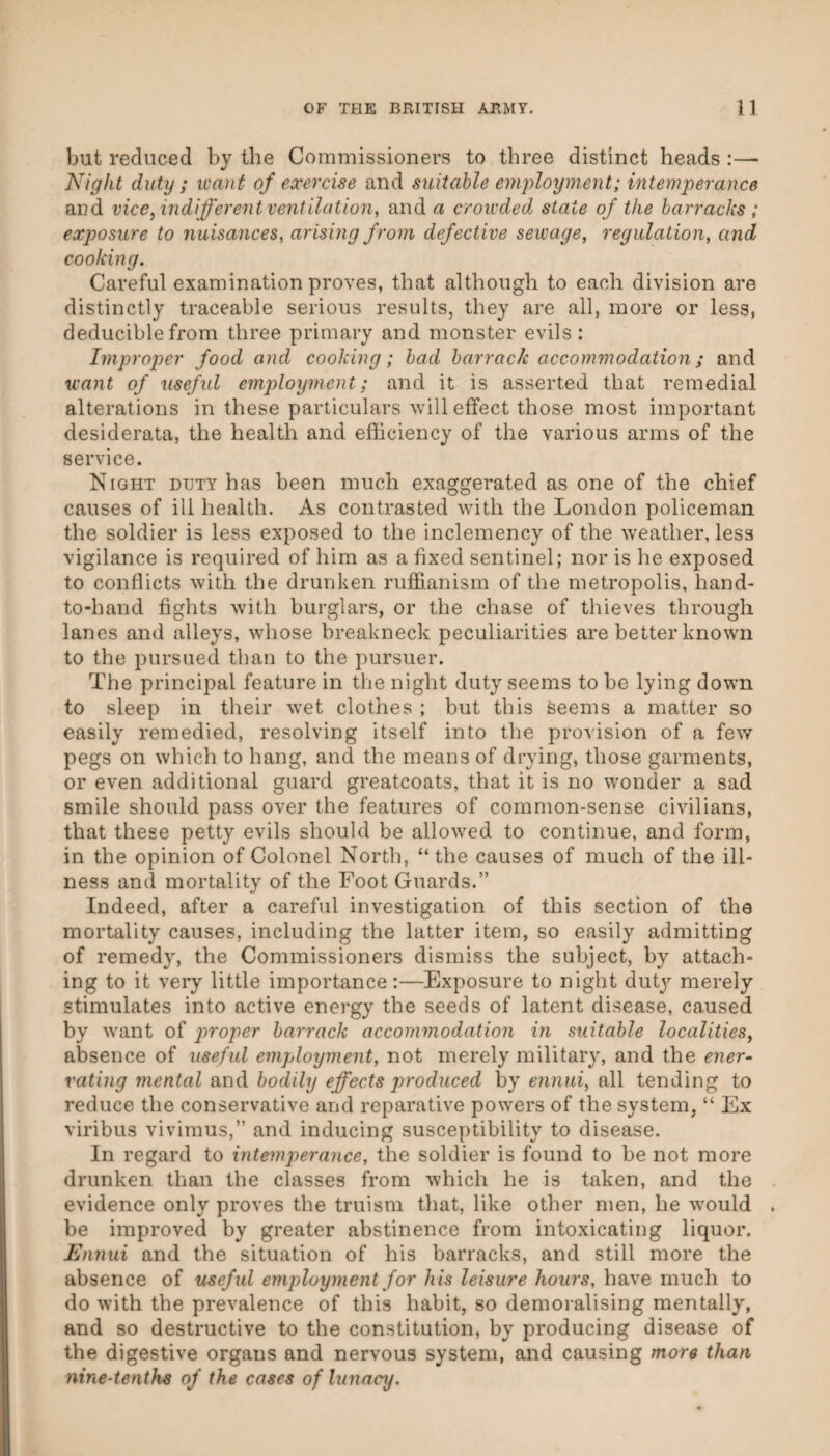 but reduced by the Commissioners to three distinct heads :— Night duty ; want of exercise and suitable employment; intemperance and vice, indifferent ventilation^ and a crowded state of the barracks ; exposure to nuisances, arising fro^n defective sewage, regulation, and cooking. Careful examination proves, that although to each division are distinctly traceable serious results, they are all, more or less, deduciblefrom three primary and monster evils: Improper food and cooking; bad barrack accommodation; and want of useful employment; and it is asserted that remedial alterations in these particulars will effect those most important desiderata, the health and efficiency of the various arms of the service. Night duty has been much exaggerated as one of the chief causes of ill health. As contrasted with the London policeman the soldier is less exposed to the inclemency of the w'eather, less vigilance is required of him as a fixed sentinel; nor is he exposed to conflicts with the drunken ruffianism of the metropolis, hand- to-hand fights with burglars, or the chase of thieves through lanes and alleys, whose breakneck peculiarities are better known to the pursued than to the pursuer. The principal feature in the night duty seems to be lying down to sleep in their wet clothes ; but this Seems a matter so easily remedied, resolving itself into the provision of a few pegs on which to hang, and the means of drying, those garments, or even additional guard greatcoats, that it is no wonder a sad smile should pass over the features of common-sense civilians, that these petty evils should be allowed to continue, and form, in the opinion of Colonel North, “ the causes of much of the ill¬ ness and mortality of the Foot Guards.” Indeed, after a careful investigation of this section of the mortality causes, including the latter item, so easily admitting of remedy, the Commissioners dismiss the subject, by attach¬ ing to it very little importance:—Exposure to night dutj’- merely stimulates into active energy the seeds of latent disease, caused by want of proper barrack accommodation in suitable localities, absence of useful employment, not merely military, and the ener¬ vating mental and bodily effects produced by ennui, all tending to reduce the conservative and reparative powers of the system, “ Ex viribus vivimus,” and inducing susceptibility to disease. In regard to intemperance, the soldier is found to be not more drunken than the classes from which he is taken, and the evidence only proves the truism that, like other men, he wmuld be improved by greater abstinence from intoxicating liquor. Ennui and the situation of his barracks, and still more the absence of useful employment for his leisure hours, have much to do with the prevalence of this habit, so demoralising mentally, and so destructive to the constitution, by producing disease of the digestive organs and nervous system, and causing more than nine-tenths of the cases of lunacy.