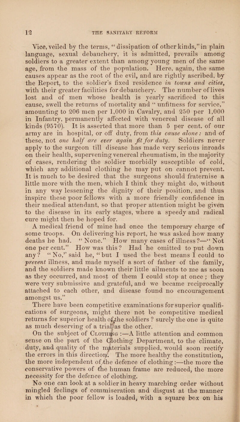 Vice, veiled by the terms, “ dissipation of other kinds,” in plain language, sexual debauchery, it is admitted, prevails among soldiers to a greater extent than among young men of the same age, from the mass of the population. Here, again, the same causes appear as the root of the evil, and are rightly ascribed, by the Eeport, to the soldier’s fixed residence in toivns and cities^ with their greater facilities for debauchery. The number of lives lost and of men whose health is yearly sacrificed to this cause, swell the returns of mortalitv and “ unfitness for service,” amounting to 206 men per 1,000 in Cavalry, and 250 per 1,000 in Infantry, permanently affected with venereal disease of all kinds (9570). It is asserted that more than 5 per cent, of our army are in hospital, or off duty, from this cause alone: and of these, not one half are ever again fit for duty. Soldiers never apply to the surgeon till disease has made very serious inroads on their health, supervening venereal rheumatism, in the majority of cases, rendering the soldier morbidly susceptible of cold, which any additional clothing he may put on cannot prevent. It is much to be desired that the surgeons should fraternise a little more with the men, which I think they might do, without in any way lessening the dignity of their position, and thus inspire these poor fellows with a more friendly confidence in their medical attendant, so that proper attention might be given to the disease in its early stages, where a speedy and radical cure might then be hoped for. A medical friend of mine had once the temporaiy charge of some troops. On delivering his report, he was asked how many deaths he had. “None.” How many cases of illness ?—“Not one per cent.” How was this? Had he omitted to put down any? “No,’’said he, “ but I used the best means I could to prevent illness, and made myself a sort of father of the family, and the soldiers made known their little ailments to me as soon as they occurred, and most of them I could stop at once ; they were very submissive and grateful, and we became reciprocally attached to each other, and disease found no encouragement amongst us.” There have been competitive examinations for superior qualifi¬ cations of surgeons, might there not be competitive medical returns for superior health of-the soldiers ? surely the one is quite as much deserving of a trialjPas the other. On the subject of Clothi|jg ;—A little attention and common sense on the part of the dlothing Department, to the climate, duty, and quality of the materials supplied, would soon rectify the errors in this direction'. The more healthy the constitution, the more independent of/the defence of clothing:—the more the conservative powers of the human frame are reduced, the more necessity for the defence of clothing. No one can look at a soldier in heavy marching order without mingled feelings of commiseration and disgust at the manner in which the poor fellow is loaded, with a square box on his