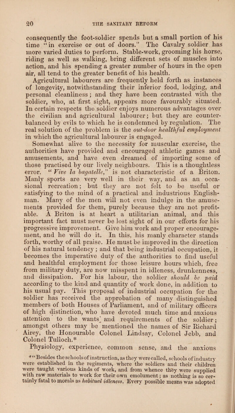 consequently the foot-soldier spends but a small portion of his time “ in exercise or out of doors.” The Cavalry soldier has more varied duties to perform. Stable-work, grooming his horse, riding as well as walking, bring different sets of muscles into action, and his spending a greater number of hours in the open air, all tend to the greater benefit of his health. Agricultural labourers are frequently held forth as instances of longevity, notwithstanding their inferior food, lodging, and personal cleanliness ; and they have been contrasted with the soldier, who, at first sight, appears more favourably situated. In certain respects the soldier enjoys numerous advantages over the civilian and agricultural labourer; but they are counter¬ balanced by evils to which he is condemned by regulation. The real solution of the problem is the out-door healthful emvloyment in which the agricultural labourer is engaged. Somewhat alive to the necessity for muscular exercise, the authorities have provided and encouraged athletic games and amusements, and have even dreamed of importing some of those practised by our lively neighbours. This is a thoughtless error. “ Vive la hagatellef is not characteristic of a Briton. Manly sports are very well in their way, and as an occa¬ sional recreation; but they are not felt to be useful or satisfying to the mind of a practical and industrious English¬ man. Many of the men will not even indulge in the amuse¬ ments provided for them, purely because they are not profit¬ able. A Briton is at heart a utilitarian animal, and this important fact must never be lost sight of in our efforts for his progressive improvement. Give him work and proper encourage¬ ment, and he will do it. In this, his manly character stands forth, worthy of all praise. He must be improved in the direction of his natural tendency ; and that being industrial occupation, it becomes the imperative duty of the authorities to find useful and healthful employment for those leisure hours which, free from military duty, are now misspent in idleness, drunkenness, and dissipation. For his labour, the soldier should he j^aicl according to the kind and quantity of work done, in addition to his usual pay. This proposal of industrial occupation for the soldier has received the approbation of many distinguished members of both Houses of Parliament, and of military officers of high distinction, who have devoted much time and anxious attention to the wants^ and requirements of the soldier; amongst others may be ^mentioned the names of Sir Eichard Airey, the Honourable Colonel Lindsay, Colonel Jebb, and Colonel Tulloch.* Physiology, experience, common sense, and the anxious ’•^“Besides the schools of instruction, as they were called, schools of industry were established^ in the regiments, where the soldiers and their children were taught va,rious kinds of work, and from whence thby were supplied with raw materials to work for their own emolument; as nothing is so cer¬ tainly fatal to morals as habitual idleness. Every possible means was adopted