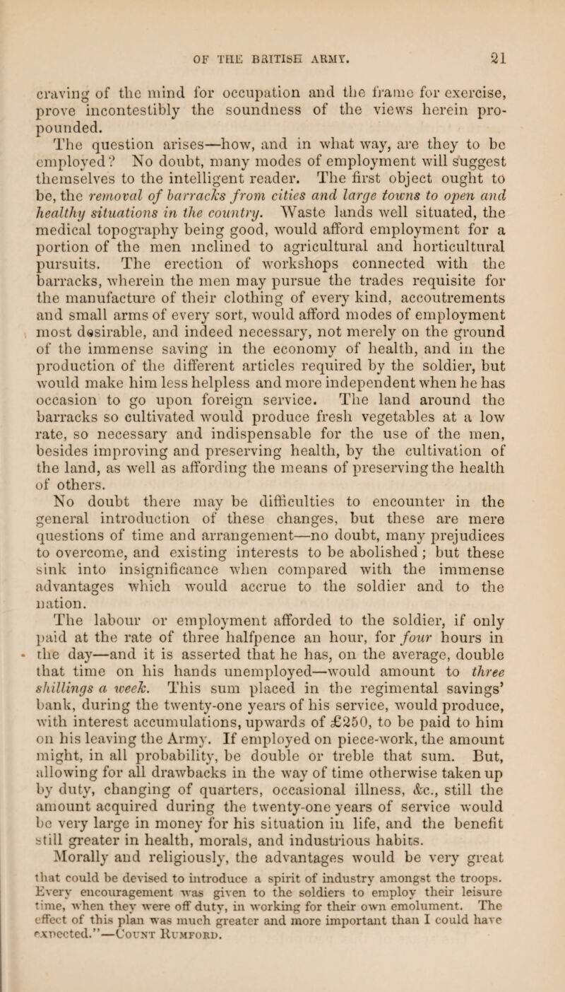 craving of the mind for occupation and the fi'aino for exercise, prove incontestibly the soundness of the views herein pro¬ pounded. The question arises—how, and in what way, are they to be employed? No doubt, many modes of employment will suggest themselves to the intelligent reader. The first object ought to be, the removal of harracl's from cities and large towns to open and healthy situations in the country. Waste lands Avell situated, the medical topography being good, would afford employment for a portion of the men inclined to agricultural and horticultural pursuits. The erection of workshops connected with the barracks, wherein the men may pursue the trades requisite for the manufacture of their clothing of every kind, accoutrements and small arms of every sort, would afford modes of employment most desirable, and indeed necessary, not merely on the ground of the immense saving in the economy of health, and in the production of the different articles required by the soldier, but would make him less helpless and more independent when he has occasion to go upon foreign service. The land around the barracks so cultivated would produce fresh vegetables at a low rate, so necessary and indispensable for the use of the men, besides improving and preserving health, by the cultivation of the land, as well as affording the means of preserving the health of others. No doubt there may be difficulties to encounter in the general introduction of these changes, but these are mere questions of time and arrangement—no doubt, many prejudices to overcome, and existing interests to be abolished; but these sink into insignificance when compared with the immense advantages which would accrue to the soldier and to the nation. The labour or employment afforded to the soldier, if only l)aid at the rate of three halfpence an hour, for four hours in the day—and it is asserted that he has, on the average, double that time on his hands unemployed—would amount to three shillings a week. This sum placed in the regimental savings’ bank, during the twenty-one years of his service, would produce, with interest accumulations, upwards of £250, to be paid to him on his leaving the Army. If employed on piece-work, the amount might, in all probability, be double or treble that sum. But, allowing for all drawbacks in the way of time otherwise taken up by duty, changing of quarters, occasional illness, &c., still the amount acquired during the twenty-one years of service would be very large in money for his situation in life, and the benefit still greater in health, morals, and industrious habits. ^lorally and religiously, the advantages would be very great that could be devised to introduce a spirit of industry amongst the troops. Every encouragement -was given to the soldiers to employ their leisure time, when they were off duty, in working for their o'vvn emolument. The effect of this plan was much greater and more important than I could have ^-xncctcd.”—Count Humford.