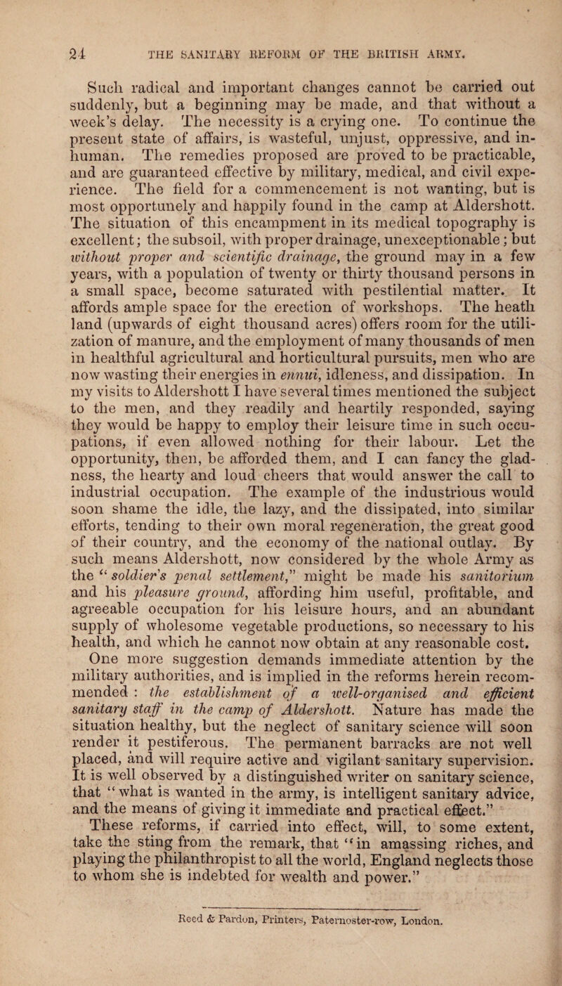 Such radical and important changes cannot he carried out suddenly, but a beginning may be made, and that without a week’s delay. The necessity is a crying one. To continue the present state of affairs, is wasteful, unjust, oppressive, and in¬ human. The remedies proposed are proved to be practicable, and are guaranteed effective by military, medical, and civil expe¬ rience. The field for a commencement is not wanting, but is most opportunely and happily found in the camp at Aldershott. The situation of this encampment in its medical topography is excellent; the subsoil, with proper drainage, unexceptionable; but without 'proper and scientific drainage, the ground may in a few years, with a population of twenty or thirty thousand persons in a small space, become saturated with pestilential matter. It affords ample space for the erection of workshops. The heath land (upwards of eight thousand acres) offers room for the utili¬ zation of manure, and the employment of many thousands of men in healthful agricultural and horticultural pursuits, men who are now wasting their energies in ennui, idleness, and dissipation. In my visits to Aldershott I have several times mentioned the subject to the men, and they readily and heartily responded, saying they would be happy to employ their leisure time in such occu¬ pations, if even allowed nothing for their labour. Let the opportunity, then, be afforded them, and I can fancy the glad¬ ness, the hearty and loud cheers that would answer the call to industrial occupation. The example of the industrious would soon shame the idle, the lazy, and the dissipated, into similar efforts, tending to their own moral regeneration, the great good of their country, and the economy of the national outlay. By such means Aldershott, now considered by the whole Army as the soldier's penal settlement, might be made his sanitorium and his pleasure ground, affording him useful, profitable, and agreeable occupation for his leisure hours, and an abundant supply of wholesome vegetable productions, so necessary to his health, and which he cannot now obtain at any reasonable cost. One more suggestion demands immediate attention by the military authorities, and is implied in the reforms herein recom¬ mended : the establishment of a ivell-organised and efficient sanitary staff in the camp of Aldershott. Nature has made the situation healthy, but the neglect of sanitary science will soon render it pestiferous. The permanent barracks are not well placed, and will require active and vigilant sanitary supervision. It is well observed by a distinguished writer on sanitary science, that “ what is wanted in the army, is intelligent sanitary advice, and the means of giving it immediate and practical effect.” These reforms, if carried into effect, will, to some extent, take the sting from the remark, that “in amassing riches, and playing the philanthropist to all the world, England neglects those to whom she is indebted for wealth and power.” Reed & Pardon, Printers, Paternoster-row, London.