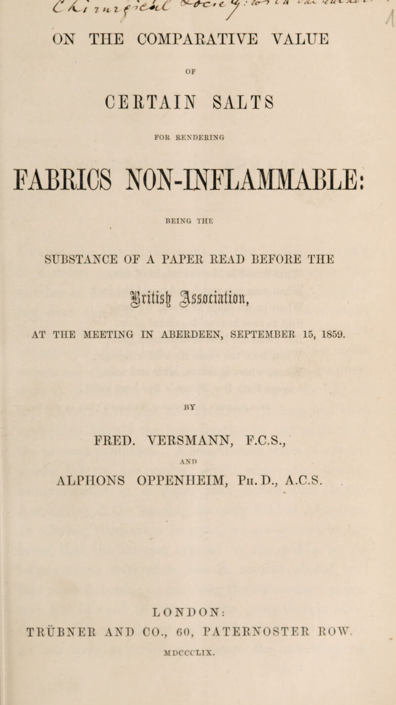 ON THE COMPARATIVE VALUE OF CERTAIN SALTS FOR RENDERING FABRICS NON-INFLAMMABLE BEING THE SUBSTANCE OF A PAPER READ BEFORE THE gntisjj ^ssuriata, AT TIIE MEETING IN ABERDEEN, SEPTEMBER 15, 1859. FRED. VERSMANN, F.C.S., AND ALPHONS OPFENIJEIM, Pii.D., A.C.S. LONDON: TRUBNER AND CO., 60, PATERNOSTER ROW.