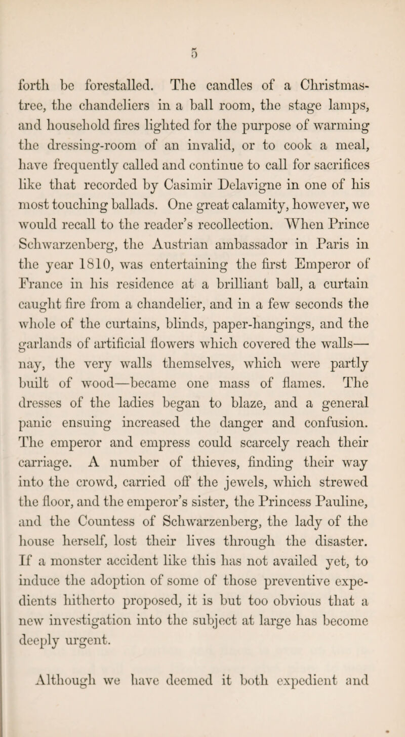 forth be forestalled. The candles of a Christmas- tree, the chandeliers in a ball room, the stage lamps, and household fires lighted for the purpose of warming the dressing-room of an invalid, or to cook a meal, have frequently called and continue to call for sacrifices like that recorded by Casimir Delavigne in one of his most touching ballads. One great calamity, however, we would recall to the reader’s recollection. When Prince Sclnvarzenberg, the Austrian ambassador in Paris in the year 1810, was entertaining the first Emperor of France in his residence at a brilliant ball, a curtain caught fire from a chandelier, and in a few seconds the whole of the curtains, blinds, paper-hangings, and the garlands of artificial flowers which covered the walls— nay, the very walls themselves, which were partly built of wood—became one mass of flames. The dresses of the ladies began to blaze, and a general panic ensuing increased the danger and confusion. The emperor and empress could scarcely reach their carriage. A number of thieves, finding their way into the crowd, carried off the jewels, which strewed the floor, and the emperor’s sister, the Princess Pauline, and the Countess of Sell war zenberg, the lady of the house herself, lost their lives through the disaster. If a monster accident like this has not availed yet, to induce the adoption of some of those preventive expe¬ dients hitherto proposed, it is but too obvious that a new investigation into the subject at large has become deeply urgent. Although we have deemed it both expedient and