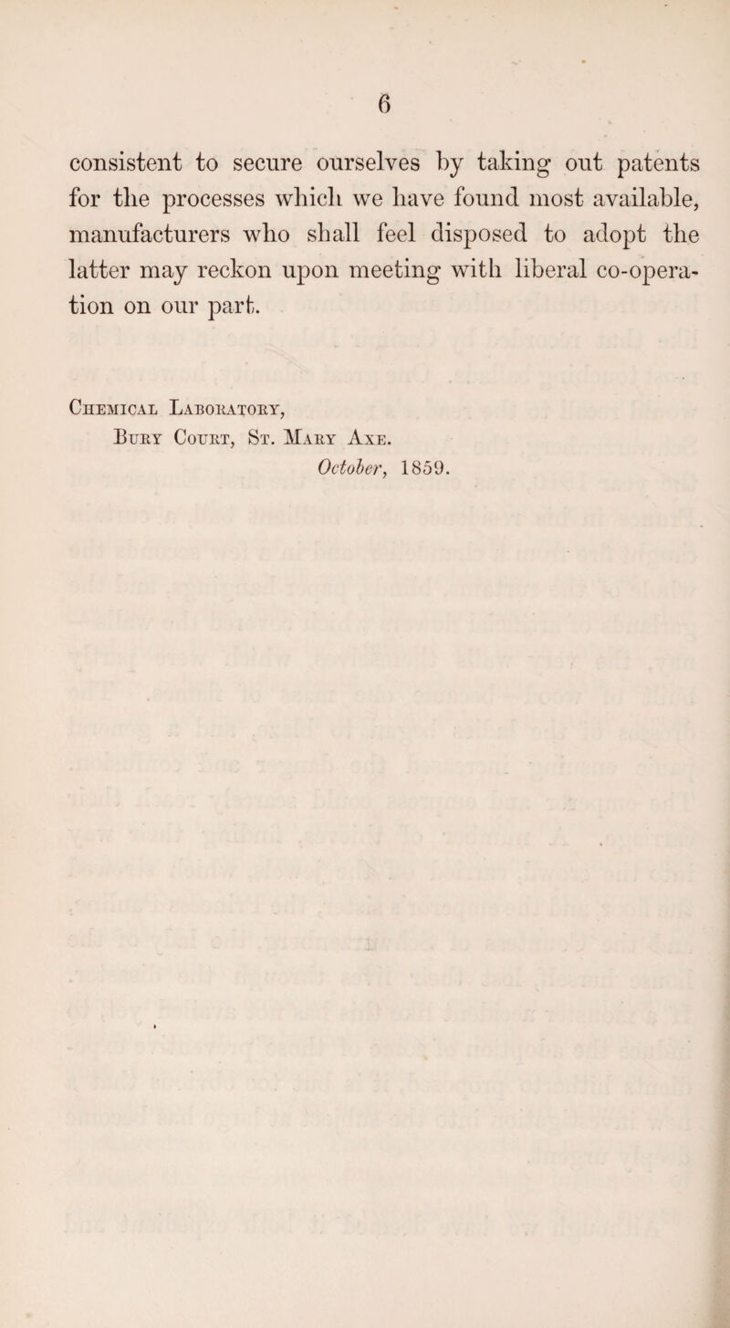 consistent to secure ourselves by taking out patents for the processes which we have found most available, manufacturers who shall feel disposed to adopt the latter may reckon upon meeting with liberal co-opera¬ tion on our part. Chemical Laboeatoey, Buey Couet, St. Maey Axe. October, 1859.