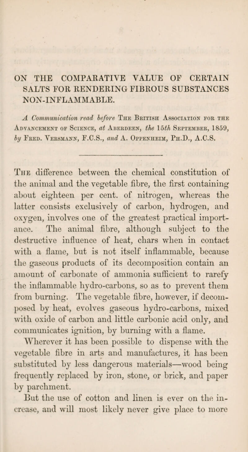 ON THE COMPARATIVE VALUE OF CERTAIN SALTS FOR RENDERING FIBROUS SUBSTANCES NON-INFLAMMABLE. A Communication read before The British Association for the Advancement of Science, at Aberdeen, the 15th September, 1859, by Fred. Versmann, F.C.S., and A. Oppenheim, Ph.D., A.C.S. The difference between the chemical constitution of the animal and the vegetable fibre, the first containing about eighteen per cent, of nitrogen, whereas the latter consists exclusively of carbon, hydrogen, and oxygen, involves one of the greatest practical import¬ ance. The animal fibre, although subject to the destructive influence of heat, chars when in contact with a flame, but is not itself inflammable, because the gaseous products of its decomposition contain an amount of carbonate of ammonia sufficient to rarefy the inflammable hydro-carbons, so as to prevent them from burning. The vegetable fibre, however, if decom¬ posed by heat, evolves gaseous liydro-carbons, mixed with oxide of carbon and little carbonic acid only, and communicates ignition, by burning with a flame. Wherever it has been possible to dispense with the vegetable fibre in arts and manufactures, it has been substituted by less dangerous materials—wood being frequently replaced by iron, stone, or brick, and paper by parchment. But the use of cotton and linen is ever on the in¬ crease, and will most likely never give place to more