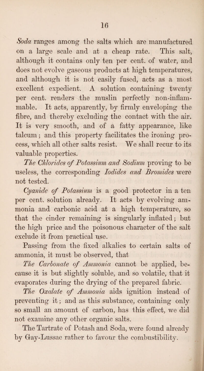 Soda ranges among the salts which are manufactured on a large scale and at a cheap rate. This salt, although it contains only ten per cent, of water, and does not evolve gaseous products at high temperatures, and although it is not easily fused, acts as a most excellent expedient. A solution containing twenty per cent, renders the muslin perfectly non-inflam¬ mable. It acts, apparently, by firmly enveloping the fibre, and thereby excluding the contact with the air. It is very smooth, and of a fatty appearance, like talcum; and this property facilitates the ironing pro¬ cess, which all other salts resist. We shall recur to its valuable properties. The Chlorides of Potassium and Sodium proving to be useless, the corresponding Iodides and Bromides were not tested. Cyanide of Potassium is a good protector in a ten per cent, solution already. It acts by evolving am¬ monia and carbonic acid at a high temperature, so that the cinder remaining is singularly inflated; but the high price and the poisonous character of the salt exclude it from practical use. Passing from the fixed alkalies to certain salts of ammonia, it must be observed, that The Carbonate of Ammonia cannot be applied, be¬ cause it is but slightly soluble, and so volatile, that it evaporates during the drying of the prepared fabric. The Oxalate of Ammonia aids ignition instead of preventing it; and as this substance, containing only so small an amount of carbon, has this effect, we did not examine any other organic salts. The Tartrate of Potash and Soda, were found already by Gay-Lussac rather to favour the combustibility.