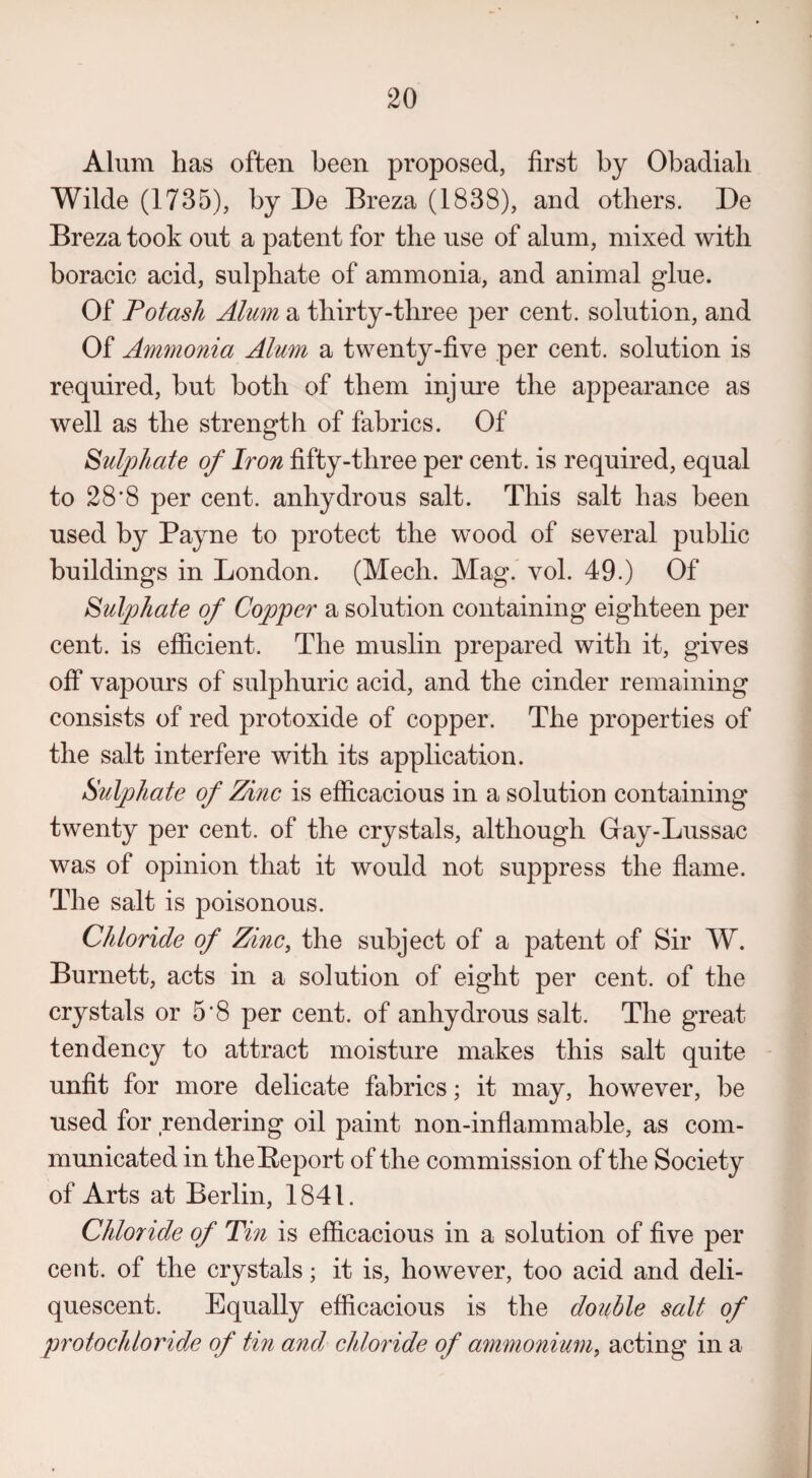 Alum lias often been proposed, first by Obadiali Wilde (1735), by De Breza (1838), and others. De Breza took out a patent for the use of alum, mixed with boracie acid, sulphate of ammonia, and animal glue. Of Potash Alum a thirty-three per cent, solution, and Of Ammonia Alum a twenty-five per cent, solution is required, but both of them injure the appearance as well as the strength of fabrics. Of Sulphate of Iron fifty-three per cent, is required, equal to 28*8 per cent, anhydrous salt. This salt has been used by Payne to protect the wood of several public buildings in London. (Mech. Mag. vol. 49.) Of Sulphate of Copper a solution containing eighteen per cent, is efficient. The muslin prepared with it, gives off vapours of sulphuric acid, and the cinder remaining consists of red protoxide of copper. The properties of the salt interfere with its application. Sulphate of Zinc is efficacious in a solution containing twenty per cent, of the crystals, although Gray-Lussac was of opinion that it would not suppress the flame. The salt is poisonous. Chloride of Zinc, the subject of a patent of Sir W. Burnett, acts in a solution of eight per cent, of the crystals or 5-8 per cent, of anhydrous salt. The great tendency to attract moisture makes this salt quite unfit for more delicate fabrics; it may, however, be used for rendering oil paint non-inflammable, as com¬ municated in the Report of the commission of the Society of Arts at Berlin, 1841. Chloride of Tin is efficacious in a solution of five per cent, of the crystals; it is, however, too acid and deli¬ quescent. Equally efficacious is the double salt of protochloride of tin and chloride of ammonium, acting in a