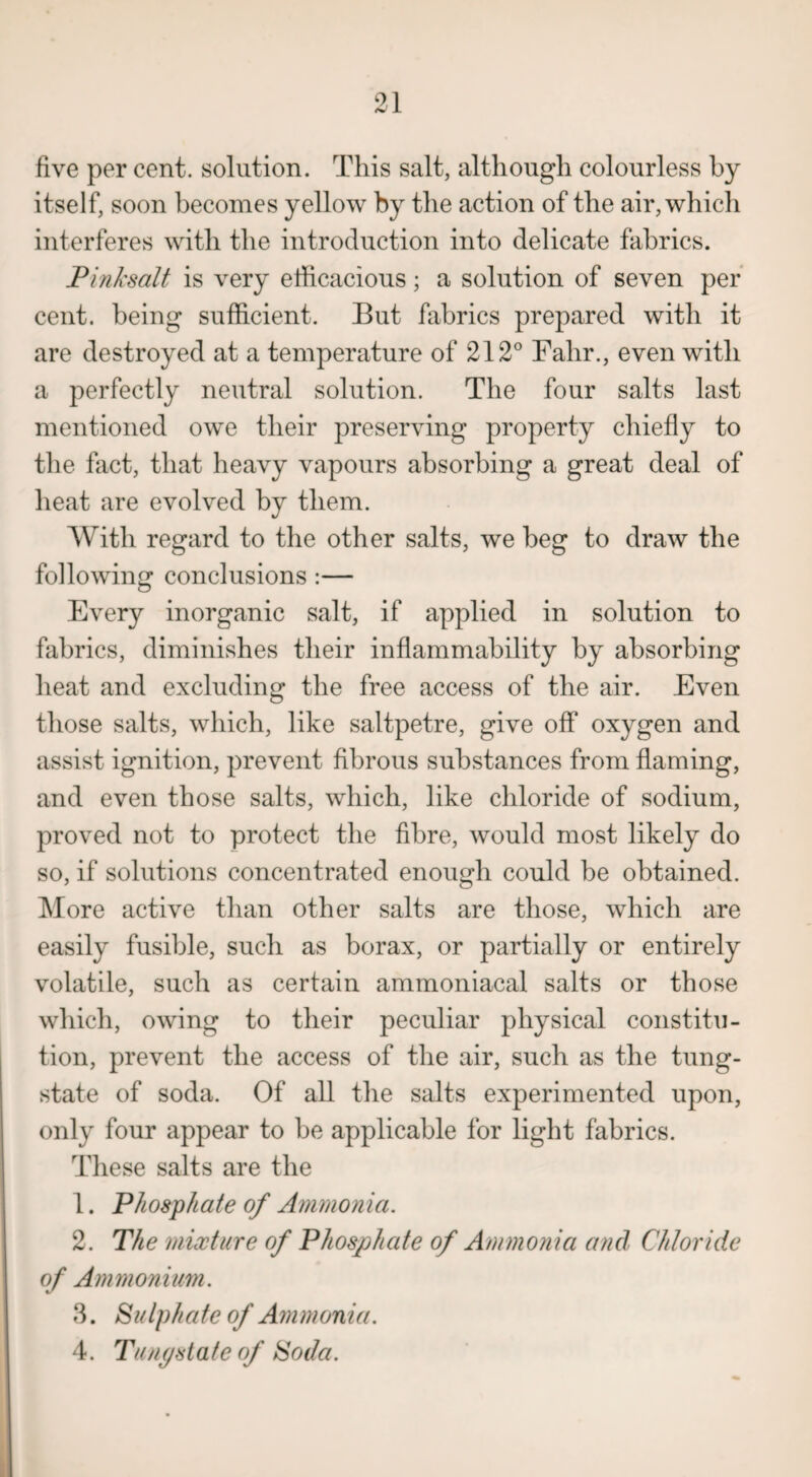 five per cent, solution. This salt, although colourless by itself, soon becomes yellow by the action of the air, which interferes with the introduction into delicate fabrics. Pink salt is very efficacious; a solution of seven per cent, being sufficient. But fabrics prepared with it are destroyed at a temperature of 212° Fahr., even with a perfectly neutral solution. The four salts last mentioned owe their preserving property chiefly to the fact, that heavy vapours absorbing a great deal of heat are evolved by them. With regard to the other salts, we beg to draw the following conclusions :— Every inorganic salt, if applied in solution to fabrics, diminishes their inflammability by absorbing heat and excluding the free access of the air. Even those salts, which, like saltpetre, give off oxygen and assist ignition, prevent fibrous substances from flaming, and even those salts, which, like chloride of sodium, proved not to protect the fibre, would most likely do so, if solutions concentrated enough could be obtained. More active than other salts are those, which are easily fusible, such as borax, or partially or entirely volatile, such as certain aminoniacal salts or those which, owing to their peculiar physical constitu¬ tion, prevent the access of the air, such as the tung¬ state of soda. Of all the salts experimented upon, only four appear to be applicable for light fabrics. These salts are the 1. Phosphate of Ammonia. 2. The mixture of Phosphate of Ammonia and Chloride of Ammonium. 3. Sulphate of Ammonia. 4. Tungstate of Soda.