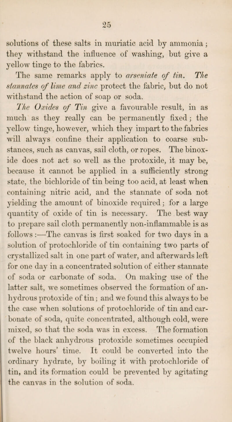 solutions of these salts in muriatic acid by ammonia; they withstand the influence of washing, but give a yellow tinge to the fabrics. The same remarks apply to arseniate of tin. The stannates of lime and zinc protect the fabric, but do not withstand the action of soap or soda. The Oxides of Tin give a favourable result, in as much as they really can be permanently fixed ; the yellow tinge, however, which they impart to the fabrics will always confine their application to coarse sub¬ stances, such as canvas, sail cloth, or ropes. The binox- ide does not act so well as the protoxide, it may be, because it cannot be applied in a sufficiently strong state, the bichloride of tin being too acid, at least when containing nitric acid, and the stannate of soda not yielding the amount of binoxide required; for a large quantity of oxide of tin is necessary. The best way to prepare sail cloth permanently non-inflammable is as follows :—The canvas is first soaked for two days in a solution of protochloride of tin containing two parts of crystallized salt in one part of water, and afterwards left for one day in a concentrated solution of either stannate of soda or carbonate of soda. On making use of the latter salt, we sometimes observed the formation of an¬ hydrous protoxide of tin; and we found this always to be the case when solutions of protochloride of tin and car¬ bonate of soda, quite concentrated, although cold, were mixed, so that the soda was in excess. The formation of the black anhydrous protoxide sometimes occupied twelve hours’ time. It could be converted into the ordinary hydrate, by boiling it with protochloride of tin, and its formation could be prevented by agitating the canvas in the solution of soda.