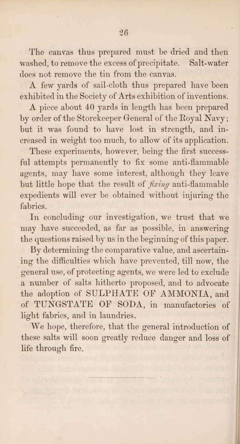 The canvas thus prepared must be dried and then washed, to remove the excess of precipitate. Salt-water does not remove the tin from the canvas. A few yards of sail-cloth thus prepared have been exhibited in the Society of Arts exhibition of inventions. A piece about 40 yards in length has been prepared by order of the Storekeeper General of the Poyal Navy; but it was found to have lost in strength, and in¬ creased in weight too much, to allow of its application. These experiments, however, being the first success¬ ful attempts permanently to fix some anti-flammable agents, may have some interest, although they leave but little hope that the result of fixing anti-flammable expedients will ever be obtained without injuring the fabrics. In concluding our investigation, we trust that we may have succeeded, as far as possible, in answering the questions raised by us in the beginning of this paper. By determining the comparative value, and ascertain¬ ing the difficulties which have prevented, till now, the general use, of protecting agents, we were led to exclude a number of salts hitherto proposed, and to advocate the adoption of SULPHATE OE AMMONIA, and of TUNGSTATE OE SOLA, in manufactories of light fabrics, and in laundries. We hope, therefore, that the general introduction of these salts will soon greatly reduce danger and loss of life through fire.