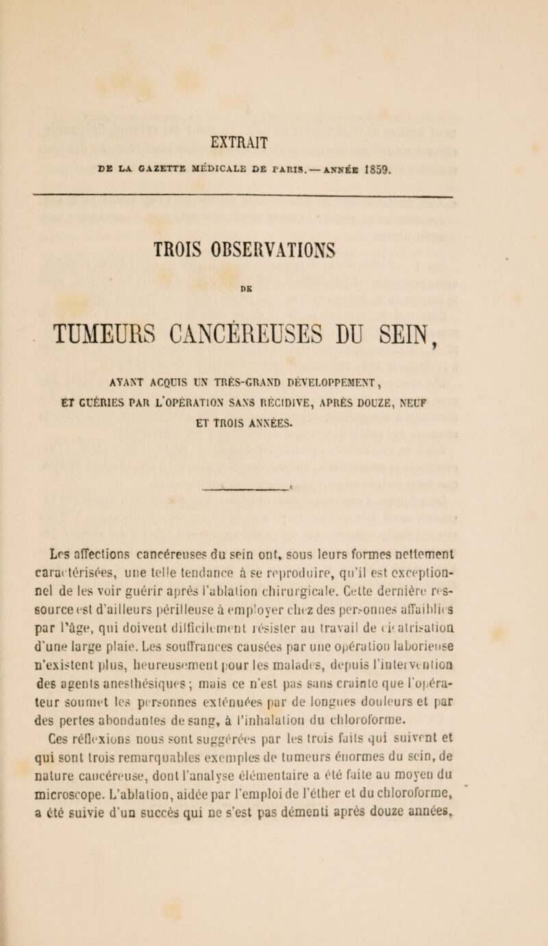 EXTRAIT DE LA GAZETTE MÉDICALE DE PARIS. — ANNÉE 1859. TROIS OBSERVATIONS DE AYANT ACQUIS UN TRÈS-GRAND DÉVELOPPEMENT, ET GUÉRIES PAR L OPÉRATION SANS RÉCIDIVE, APRÈS DOUZE, NEUF ET TROIS ANNÉES. Les affections cancéreuses du sein ont, sous leurs formes nettement caractérisées, une telle tendance à se reproduire, qu’il est exception¬ nel de les voir guérir après l'ablation chirurgicale. Celte dernière res¬ source est d’ailleurs périlleuse à employer chez des personnes affaiblies par Tùge, qui doivent dilficilement résister au travail de epatrisaiion d’une large plaie. Les souffrances causées par une opération laborieuse n’existent plus, heureusement pour les malades, depuis l’intei veniioo des agents anesthésiques ; mais ce n’est pas sans crainte que l'opéra¬ teur soumet les personnes exténuées par de longues douleurs et par des pertes abondantes de sang, à l’inhalation du chloroforme. Ces réflexions nous sont suggérées par les trois faits qui suivent et qui sont trois remarquables exemples de tumeurs énormes du sein, de nature cancéreuse, dont l’analyse élémentaire a été faite au moyen du microscope. L’ablation, aidée par l’emploi de l’éther et du chloroforme, a été suivie d’un succès qui ne s’est pas démenti après douze années,