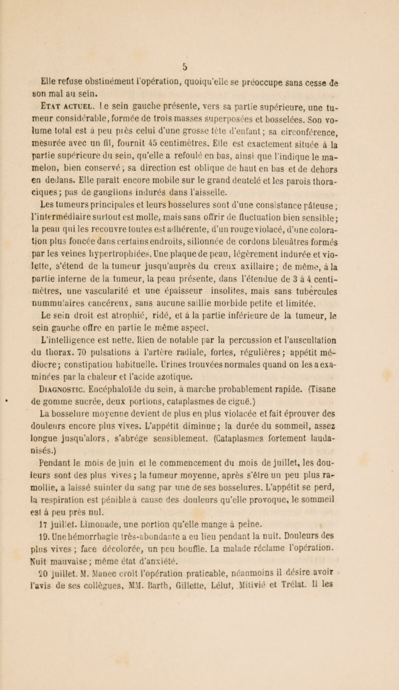 Elle refuse obstinément l'opération, quoiqu’elle se préoccupe sans cesse de son mal au sein. Etat actuel. I e sein gauche présente, vers sa partie supérieure, une tu¬ meur considérable, formée de trois masses superposées et bosselées. Son vo¬ lume tolal est a peu piès celui d’une grosse tête d’enfant; sa circonférence, mesurée avec un fil, fournit 45 centimètres. Elle est exactement située à la partie supérieure du sein, quelle a refoulé en bas, ainsi que l’indique le ma¬ melon, bien conservé; sa direction est oblique de haut en bas et de dehors en dedans. Elle parait encore mobile sur le grand dentelé et les parois thora¬ ciques; pas de ganglions indurés dans l’aisselle. Les tumeurs principales et leurs bosselures sont d’une consistance pâteuse ; l’intermédiaire surtout est molle, mais sans offrir de fluctuation bien sensible; la peau qui les recouvre toutes est adhérente, d’un rouge violacé, d’une colora¬ tion plus foncée dans certains endroits, sillonnée de cordons bleuâtres formés par les veines hypertrophiées. Une plaque de peau, légèrement indurée et vio¬ lette, s’étend de la tumeur jusqu’auprès du creux axillaire; de même, à la partie interne de la tumeur, la peau présente, dans l’étendue de 3 à 4 centi¬ mètres, une vascularité et une épaisseur insolites, mais sans tubercules nummulaires cancéreux, sans aucune saillie morbide petite et limitée. Le sein droit est atrophié, ridé, et à la partie inférieure de la tumeur, le sein gauche offre en partie le même aspect. L’intelligence est nette. Rien de notable par la percussion et l’auscultation du thorax. 70 pulsations a l’artère radiale, fortes, régulières; appétit mé¬ diocre; constipation habituelle. Urines trouvées normales quand on les a exa¬ minées par la chaleur et l’acide azotique. Diagnostic. Encéphaloïde du sein, à marche probablement rapide. (Tisane de gomme sucrée, deux portions, cataplasmes de ciguë.) La bosselure moyenne devient de plus en plus violacée et fait éprouver des douleurs encore plus vives. L’appétit diminue; la durée du sommeil, assez longue jusqu’alors, s’abrége sensiblement. (Cataplasmes fortement lauda- nisés.) Pendant le mois de juin et le commencement du mois de juillet, les dou¬ leurs sont des plus vives; la tumeur moyenne, après s’ètreun peu plus ra¬ mollie, a laissé suinter du sang par une de ses bosselures. L’appétit se perd, la respiration est pénible à cause des douleurs qu’elle provoque, le sommeil est à peu près nul. 17 juillet. Limonade, une portion qu’elle mange à peine. 19. Une hémorrhagie très-abondante a eu lieu pendant la nuit. Douleurs des plus vives; face décolorée, un peu bouffie. La malade réclame l’opération. Nuit mauvaise; même état d’anxiété. SO juillet. M. Manec croit l’opération praticable, néanmoins il désire avoir l’avis de ses collègues, MM. P.arth, Gillette, Lélut, Mitivié et Trélat. Il les