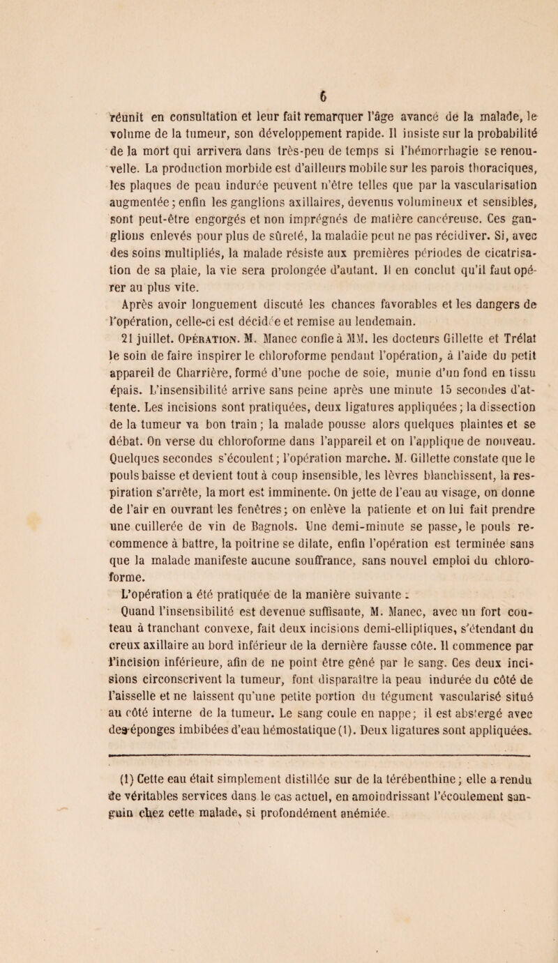 réunit en consultation et leur fait remarquer l’âge avancé de la malade, le volume de la tumeur, son développement rapide. Il insiste sur la probabilité de la mort qui arrivera dans très-peu de temps si l’hémorrhagie se renou¬ velle. La production morbide est d’ailleurs mobile sur les parois thoraciques, les plaques de peau indurée peuvent n’être telles que par la vascularisation augmentée; enfin les ganglions axillaires, devenus volumineux et sensibles, sont peut-être engorgés et non imprégnés de matière cancéreuse. Ces gan¬ glions enlevés pour plus de sûreté, la maladie peut ne pas récidiver. Si, avec des soins multipliés, la malade résiste aux premières périodes de cicatrisa¬ tion de sa plaie, la vie sera prolongée d’autant. Il en conclut qu’il faut opé¬ rer au plus vite. Après avoir longuement discuté les chances favorables et les dangers de l’opération, celle-ci est décidée et remise au lendemain. 21 juillet. Opération. M. Manec confie à MM. les docteurs Gillette et Trélaî le soin de faire inspirer le chloroforme pendant l’opération, à l’aide du petit appareil de Charrière, formé d’une poche de soie, munie d’un fond en tissu épais. L’insensibilité arrive sans peine après une minute 15 secondes d’at¬ tente. Les incisions sont pratiquées, deux ligatures appliquées; la dissection de la tumeur va bon train ; la malade pousse alors quelques plaintes et se débat. On verse du chloroforme dans l’appareil et on l’applique de nouveau. Quelques secondes s’écoulent ; l’opération marche. M. Gillette constate que le pouls baisse et devient tout à coup insensible, les lèvres blanchissent, la res¬ piration s’arrête, la mort est imminente. On jette de l’eau au visage, on donne de l’air en ouvrant les fenêtres; on enlève la patiente et on lui fait prendre une cuillerée de vin de Bagnols. Une demi-minute se passe, le pouls re¬ commence à battre, la poitrine se dilate, enfin l’opération est terminée sans que la malade manifeste aucune souffrance, sans nouvel emploi du chloro¬ forme. L’opération a été pratiquée de la manière suivante ; Quand l’insensibilité est devenue suffisante, M. Manec, avec un fort cou¬ teau à tranchant convexe, fait deux incisions demi-elliptiques, s’étendant du creux axillaire au bord inférieur de la dernière fausse côte. 11 commence par l’incision inférieure, afin de ne point être gêné par le sang. Ces deux inci¬ sions circonscrivent la tumeur, font disparaître la peau indurée du côté de l’aisselle et ne laissent qu’une petite portion du tégument vascularisé situé au côté interne de la tumeur. Le sang coule en nappe; il est absiergé avec dea-éponges imbibées d’eau hémostatique (1). Deux ligatures sont appliquées. (1) Cette eau était simplement distillée sur de la térébenthine; elle a rendu de véritables services dans le cas actuel, en amoindrissant l’écoulement san¬ guin chez cette malade, si profondément anémiée.
