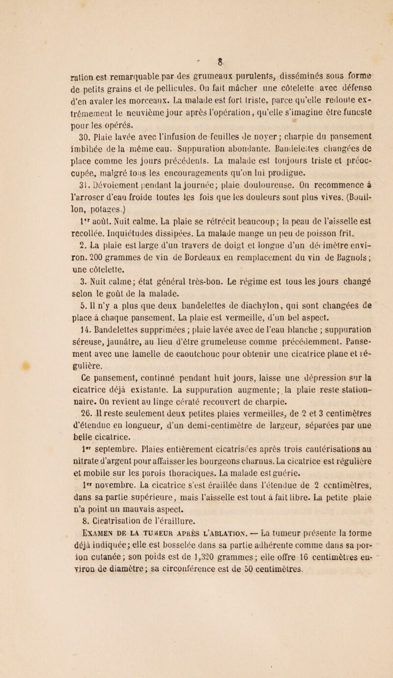 ration est, remarquable par des grumeaux purulents, disséminés sous forme de petits grains et de pellicules. On fait mâcher une côtelette avec défense d’en avaler les morceaux. La malade est fort, triste, parce qu’elle redoute ex¬ trêmement le neuvième jour après l’opération, qu’elle s’imagine être funeste pour les opérés. 30. Plaie lavée avec l’infusion de feuilles de noyer ; charpie du pansement imbibée delà même eau. Suppuration abondante. Bandeieites changées de place comme les jours précédents. La malade est toujours triste et préoc¬ cupée, malgré tous les encouragements qu’on lui prodigue. 31. Dévoiement pendant la journée; plaie douloureuse. On recommence à l’arroser d’eau froide toutes les fois que les douleurs sont plus vives. (Bouil¬ lon, potages.) l‘r août. Nuit calme. La plaie se rétrécit beaucoup; la peau de l’aisselle est recollée. Inquiétudes dissipées. La malade mange un peu de poisson frit. 2. La plaie est large d’un travers de doigt et longue d’un dé< imètre envi¬ ron. 200 grammes de vin de Bordeaux eu remplacement du vin de Bagnols ; une côtelette. 3. Nuit calme; état général très-bon. Le régime est tous les jours changé selon le goût de la malade. 5.11 n’y a plus que deux bandelettes de diachylon, qui sont changées de place à chaque pansement. La plaie est vermeille, d’un bel aspect. 14. Bandelettes supprimées ; plaie lavée avec de l’eau blanche ; suppuration séreuse, jaunâtre, au lieu d’être grumeleuse comme précédemment. Panse¬ ment avec une lamelle de caoutchouc pour obtenir une cicatrice plane et ré¬ gulière. Ce pansement, continué pendant huit jours, laisse une dépression sur la cicatrice déjà existante. La suppuration augmente;.la plaie reste station¬ naire. On revient au linge cératé recouvert de charpie. 26. 11 reste seulement deux petites plaies vermeilles, de 2 et 3 centimètres d’étendue en longueur, d’un demi-centimètre de largeur, séparées par une belle cicatrice. l,r septembre. Plaies entièrement cicatrisées après trois cautérisations au nitrate d’argent pour affaisser les bourgeons charnus. La cicatrice est régulière et mobile sur les parois thoraciques. La malade est guérie. 1er novembre. La cicatrice s’est éraillée dans l’étendue de 2 centimètres, dans sa partie supérieure, mais l’aisselle est tout à fait libre. La petite plaie n’a point un mauvais aspect. 8. Cicatrisation de l’éraillure. Examen de la tuheur après l’arlatkon. — La tumeur présente la forme déjà indiquée; elle est bosselée dans sa partie adhérente comme dans sa por- ioo cutanée; son poids est de 1,320 grammes; elle offre 16 centimètres en¬ viron de diamètre ; sa circonférence est de 50 centimètres.
