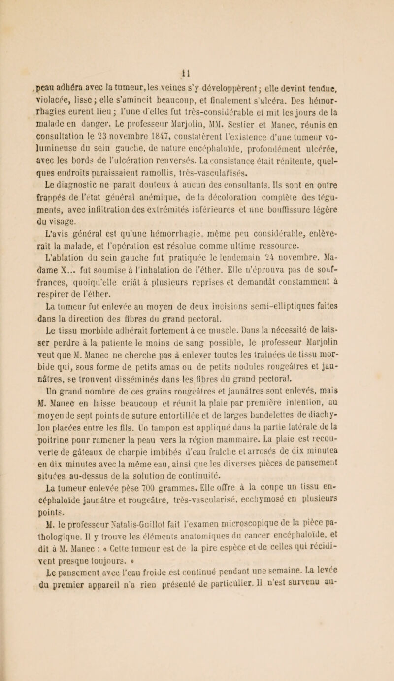 ,pcau adhéra avec la tumeur, les veines s’y développèrent; elle devint tendue, violacée, lisse; elle s’amincit beaucoup, et finalement s’ulcéra. Des hémor¬ rhagies eurent lieu ; l’une d'elles fut très-considérable et mit les jours de la malade en danger. Le professeur Marjolin, MM. Scslier et Manec, réunis en consultation le 23 novembre 1847, constalèrent l’existence d’une tumeur vo¬ lumineuse du sein gauche, de nature encéphaloïde, profondément ulcérée, avec les bords de l’ulcération renversés. La consistance était rénilente, quel¬ ques endroits paraissaient ramollis, très-vasculafisés. Le diagnostic ne parait douteux à aucun des consultants. Ils sont en outre frappés de l’état général anémique, de la décoloration complète des tégu¬ ments, avec infiltration des extrémités inférieures et une bouffissure légère du visage. L’avis général est qu’une hémorrhagie, même peu considérable, enlève¬ rait la malade, et l’opération est résolue comme ultime ressource. L’ablation du sein gauche fut pratiquée le lendemain 24 novembre. Ma¬ dame X... fut soumise à l’inhalation de l'éther. Elle n’éprouva pas de souf¬ frances, quoiqu’elle criât à plusieurs reprises et demandât constamment à respirer de l’éther. La tumeur fut enlevée au moyen de deux incisions semi-elliptiques faites dans la direction des fibres du grand pectoral. Le tissu morbide adhérait fortement à ce muscle. Dans la nécessité de lais¬ ser perdre à la patiente le moins de sang possible, le professeur Marjolin veut que M. Manec ne cherche pas à enlever toutes les traînées de tissu mor¬ bide qui, sous forme de petits amas ou de petits nodules rougeâtres et jau¬ nâtres, se trouvent disséminés dans les fibres du grand pectoral. Un grand nombre de ces grains rougeâtres et jaunâtres sont enlevés, mais M. Manec en laisse beaucoup et réunit la plaie par première intention, au moyen de sept pointsde suture entortillée et de larges bandelettes dediachy- lon placées entre les fils. Un tampon est appliqué dans la partie latérale de la poitrine pour ramener la peau vers la région mammaire. La plaie est recou¬ verte de gâteaux de charpie imbibés d'eau fraîche et arrosés de dix minutea en dix minutes avec la môme eau, ainsi que les diverses pièces de pansement situées au-dessus de la solution de continuité. La tumeur enlevée pèse 700 grammes. Elle offre à la coupe un tissu en¬ céphaloïde jaunâtre et rougeâtre, très-vascularisé, ecchymose en plusieurs points. M. le professeur Xatalis-Guillot fait l’examen microscopique de la pièce pa¬ thologique. Il y trouve les éléments anatomiques du cancer encéphaloïde, et dit à M. Manec : « Cette tumeur est de la pire espèce et de celles qui récidi¬ vent presque toujours. » Le pansement avec l’eau froide est continué pendant une semaine. La levée du premier appareil n’a rien présenté de particulier. 11 u est survenu au-