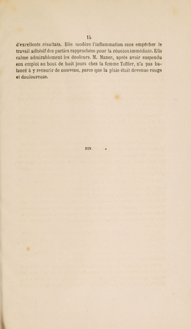 d’excellents résultats. Elle modère l’inflammation sans empêcher le travail adhésif des parties rapprochées pour la réunion immédiate. Elle calme admirablement les douleurs. M. Manec, après avoir suspendu 6on emploi au bout de huit jours chez la femme Toffier, n*a pas ba¬ lancé ù y recourir de nouveau, parce que la plaie était devenue rougo et douloureuse.