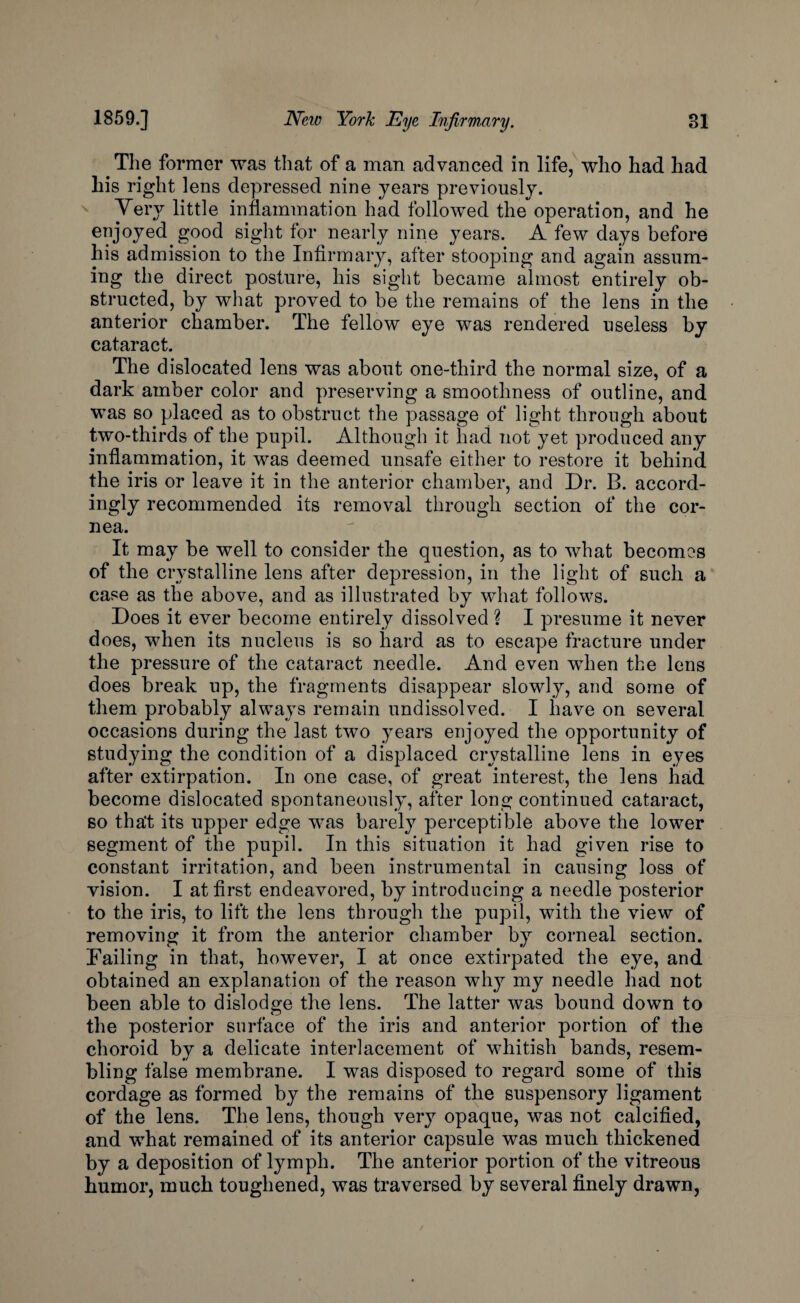 The former was that of a man advanced in life, who had had his right lens depressed nine years previously. Very little inflammation had followed the operation, and he enjoyed good sight for nearly nine years. A few days before his admission to the Infirmary, after stooping and again assum¬ ing the direct posture, his sight became almost entirely ob¬ structed, by what proved to be the remains of the lens in the anterior chamber. The fellow eye was rendered useless by cataract. The dislocated lens was about one-third the normal size, of a dark amber color and preserving a smoothness of outline, and was so placed as to obstruct the passage of light through about two-thirds of the pupil. Although it had not yet produced any inflammation, it was deemed unsafe either to restore it behind the iris or leave it in the anterior chamber, and Dr. B. accord¬ ingly recommended its removal through section of the cor¬ nea. It may be well to consider the question, as to what becomes of the crystalline lens after depression, in the light of such a case as the above, and as illustrated by what follows. Does it ever become entirely dissolved ? I presume it never does, when its nucleus is so hard as to escape fracture under the pressure of the cataract needle. And even when the lens does break up, the fragments disappear slowly, and some of them probably always remain undissolved. I have on several occasions during the last two years enjoyed the opportunity of studying the condition of a displaced crystalline lens in eyes after extirpation. In one case, of great interest, the lens had become dislocated spontaneously, after long continued cataract, so tha't its upper edge was barely perceptible above the lower segment of the pupil. In this situation it had given rise to constant irritation, and been instrumental in causing loss of vision. I at first endeavored, by introducing a needle posterior to the iris, to lift the lens through the pupil, with the view of removing it from the anterior chamber by corneal section. Failing in that, however, I at once extirpated the eye, and obtained an explanation of the reason wiry my needle had not been able to dislodge the lens. The latter was bound down to the posterior surface of the iris and anterior portion of the choroid bv a delicate interlacement of whitish bands, resem- bling false membrane. I was disposed to regard some of this cordage as formed by the remains of the suspensory ligament of the lens. The lens, though very opaque, was not calcified, and what remained of its anterior capsule was much thickened by a deposition of lymph. The anterior portion of the vitreous humor, much toughened, was traversed by several finely drawn,