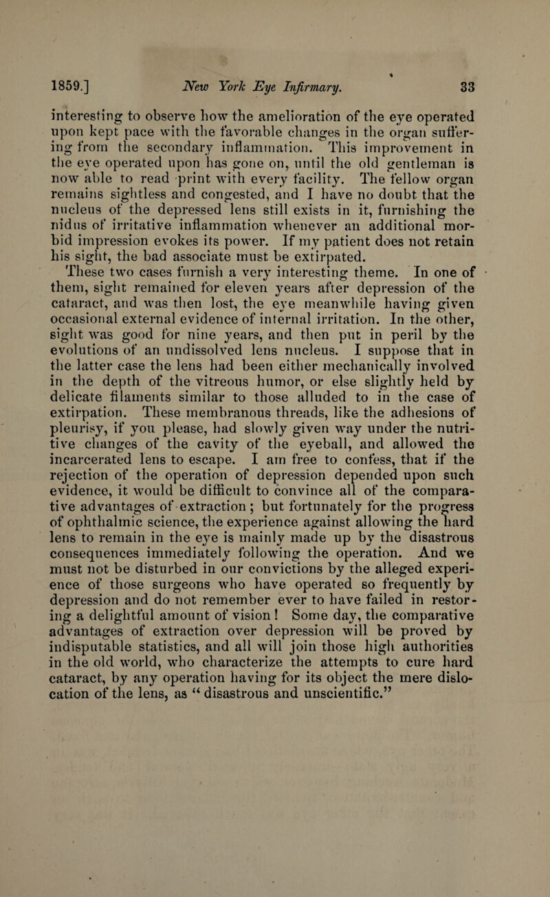 interesting to observe how the amelioration of the eye operated upon kept pace with the favorable changes in the organ suffer¬ ing from the secondary inflammation. This improvement in the eye operated upon has gone on, until the old gentleman is now able to read print with every facility. The fellow organ remains sightless and congested, and I have no doubt that the nucleus of the depressed lens still exists in it, furnishing the nidus of* irritative inflammation whenever an additional mor¬ bid impression evokes its power. If my patient does not retain his sight, the bad associate must be extirpated. These two cases furnish a very interesting theme. In one of • them, sight remained for eleven years after depression of the cataract, and was then lost, the eye meanwhile having given occasional external evidence of internal irritation. In the other, sight was good for nine years, and then put in peril by the evolutions of an undissolved lens nucleus. I suppose that in the latter case the lens had been either mechanically involved in the depth of the vitreous humor, or else slightly held by delicate filaments similar to those alluded to in the case of extirpation. These membranous threads, like the adhesions of pleurisy, if you please, had slowly given way under the nutri¬ tive changes of the cavity of the eyeball, and allowed the incarcerated lens to escape. I am free to confess, that if the rejection of the operation of depression depended upon such evidence, it would be difficult to convince all of the compara¬ tive advantages of extraction ; but fortunately for the progress of ophthalmic science, the experience against allowing the hard lens to remain in the eye is mainly made up by the disastrous consequences immediately following the operation. And we must not be disturbed in our convictions by the alleged experi¬ ence of those surgeons who have operated so frequently by depression and do not remember ever to have failed in restor¬ ing a delightful amount of vision ! Some day, the comparative advantages of extraction over depression will be proved by indisputable statistics, and all will join those high authorities in the old world, who characterize the attempts to cure hard cataract, by any operation having for its object the mere dislo¬ cation of the lens, as “ disastrous and unscientific.”
