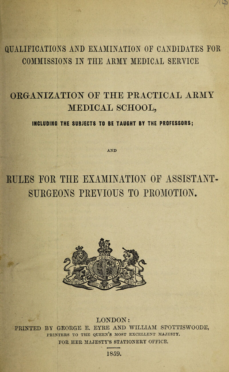 QUALIFICATIONS AND EXAMINATION OF CANDIDATES FOR COMMISSIONS IN THE ARMY MEDICAL SERVICE ORGANIZATION OF THE PRACTICAL ARMY MEDICAL SCHOOL, INCLUDING THE SUBJECTS TO BE TAUGHT BY THE PROFESSORS; AND RULES FOR THE EXAMINATION OF ASSISTANT- SURGEONS PREVIOUS TO PROMOTION. LONDON: PRINTED BY GEORGE E. EYRE AND WILLIAM SPOTTISWOODE, PRINTERS TO THE QUEEN’S MOST EXCELLENT MAJESTY. FOR HER MAJESTY’S STATIONERY OFFICE. 1859.