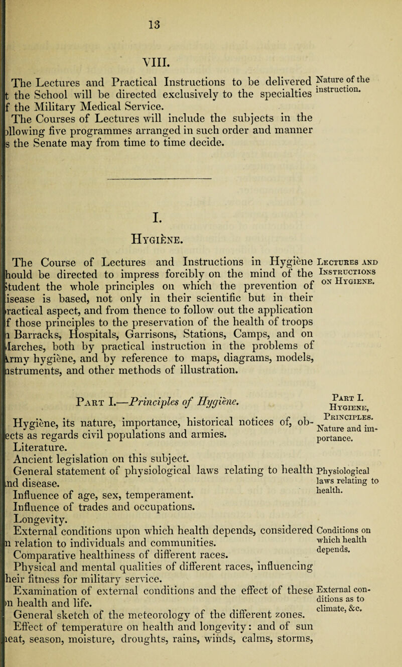 VIII. The Lectures and Practical Instructions to be delivered Nature of the t the School will be directed exclusively to the specialties instructlon* f the Military Medical Service. The Courses of Lectures will include the subjects in the allowing five programmes arranged in such order and manner s the Senate may from time to time decide. I. Hygiene. The Course of Lectures and Instructions in Hygiene Lectures and hould be directed to impress forcibly on the mind of the Instructions Student the whole principles on which the prevention of 0N YGIENE’ isease is based, not only in their scientific but in their •ractical aspect, and from thence to follow out the application f those principles to the preservation of the health of troops i Barracks, Hospitals, Garrisons, Stations, Camps, and on larches, both by practical instruction in the problems of Lmy hygiene, and by reference to maps, diagrams, models, Listruments, and other methods of illustration. Part I.—Principles of Hygiene. Hygiene, its nature, importance, historical notices of, ob- cts as regards civil populations and armies. Literature. Ancient legislation on this subject. General statement of physiological laws relating to health nd disease. Influence of age, sex, temperament. Influence of trades and occupations. Longevity. External conditions upon which health depends, considered n relation to individuals and communities. Comparative healthiness of different races. Physical and mental qualities of different races, influencing heir fitness for military service. Examination of external conditions and the effect of these )ii health and life. General sketch of the meteorology of the different zones. Effect of temperature on health and longevity: and of sun leat, season, moisture, droughts, rains, winds, calms, storms, Part I. Hygiene, Principles. Nature and im¬ portance. Physiological laws relating to health. Conditions on which health depends. External con¬ ditions as to climate, &c.