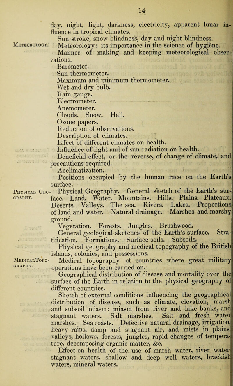 Meteorology. Physical Geo graphy. MedicalTopo- GRAPIIY. day, night, light, darkness, electricity, apparent lunar in¬ fluence in tropical climates. Sun-stroke, snow blindness, day and night blindness. Meteorology: its importance in the science of hygiene. Manner of making and keeping meteorological obser¬ vations. Barometer. Sun thermometer. Maximum and minimum thermometer. Wet and dry bulb. Rain gauge. Electrometer. Anemometer. Clouds. Snow. Hail. Ozone papers. Reduction of observations. Description of climates. Effect of different climates on health. Influence of light and of sun radiation on health. Beneficial effect, or the reverse, of change of climate, and precautions required. Acclimatization. Positions occupied by the human race on the Earth’s surface. - Physical Geography. General sketch of the Earth’s sur¬ face. Land. Water. Mountains. Hills. Plains. Plateaux. Deserts. Valleys. The sea. Rivers. Lakes. Proportions of land and water. Natural drainage. Marshes and marshy ground. Vegetation. Forests. Jungles. Brushwood. General geological sketches of the Earth’s surface. Stra¬ tification. Formations. Surface soils. Subsoils. Physical geography and medical topography of the British islands, colonies, and possessions. Medical topography of countries where great military operations have been carried on. Geographical distribution of disease and mortality over the surface of the Earth in relation to the physical geography of different countries. Sketch of external conditions influencing the geographical distribution of disease, such as climate, elevation, marsh and subsoil miasm; miasm from river and lake banks, and stagnant waters. Salt marshes. Salt and fresh water, marshes. Sea coasts. Defective natural drainage, irrigation, heavy rains, damp and stagnant air, and mists in plains, valleys, hollows, forests, jungles, rapid changes of tempera¬ ture, decomposing organic matter, &c. Effect on health of the use of marsh water, river water.' stagnant waters, shallow and deep well waters, brackish] waters, mineral waters.