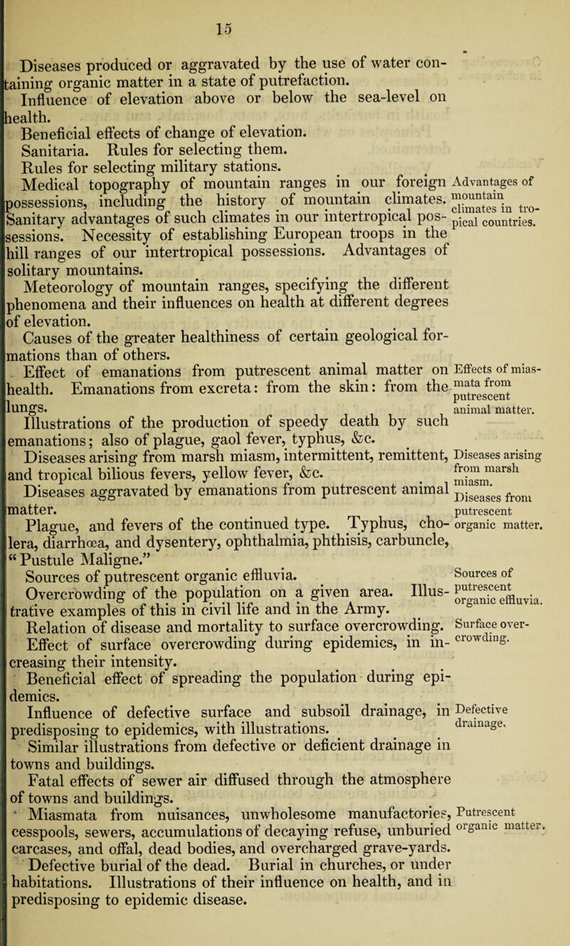 Diseases produced or aggravated by the use of water con¬ taining organic matter in a state of putrefaction. Influence of elevation above or below the sea-level on lealth. Beneficial effects of change of elevation. Sanitaria. Rules for selecting them. Rules for selecting military stations. Medical topography of mountain ranges in our foreign Advantages of possessions, including the history of mountain climates. ^ Sanitary advantages of such climates m our mtertiopical pos- pjca] COUIitries. sessions. Necessity of establishing European troops in the hill ranges of our intertropical possessions. Advantages of solitary mountains. Meteorology of mountain ranges, specifying the different phenomena and their influences on health at different degrees of elevation. Causes of the greater healthiness of certain geological for¬ mations than of others. Effect of emanations from putrescent animal matter on Effects of mias- health. Emanations from excreta: from the skin: from the ^^^^ lungs. animal matter. Illustrations of the production of speedy death by such emanations; also of plague, gaol fever, typhus, &c. Diseases arising from marsh miasm, intermittent, remittent, Diseases arising and tropical bilious fevers, yellow fever, &c. _ miasm^^ Diseases aggravated by emanations from putrescent animal Diseag'es from matter. putrescent Plague, and fevers of the continued type. Typhus, cho- organic matter, lera, diarrhoea, and dysentery, ophthalmia, phthisis, carbuncle, “Pustule Maligne.” Sources of putrescent organic effluvia. Sources of Overcrowding of the population on a given area. Illus- . fcrative examples of this in civil life and in the Army. Relation of disease and mortality to surface overcrowding. Surface over- Effect of surface overcrowding during epidemics, in in- CIwdinS- creasing their intensity. Beneficial effect of spreading the population during epi¬ demics. Influence of defective surface and subsoil drainage, in Defective predisposing to epidemics, with illustrations. . drainage. Similar illustrations from defective or deficient drainage in towns and buildings. Fatal effects of sewer air diffused through the atmosphere of towns and buildings. * Miasmata from nuisances, unwholesome manufactories, Putrescent cesspools, sewers, accumulations of decaying refuse, unburied 01°amc matter- carcases, and offal, dead bodies, and overcharged grave-yards. Defective burial of the dead. Burial in churches, or under habitations. Illustrations of their influence on health, and in predisposing to epidemic disease.