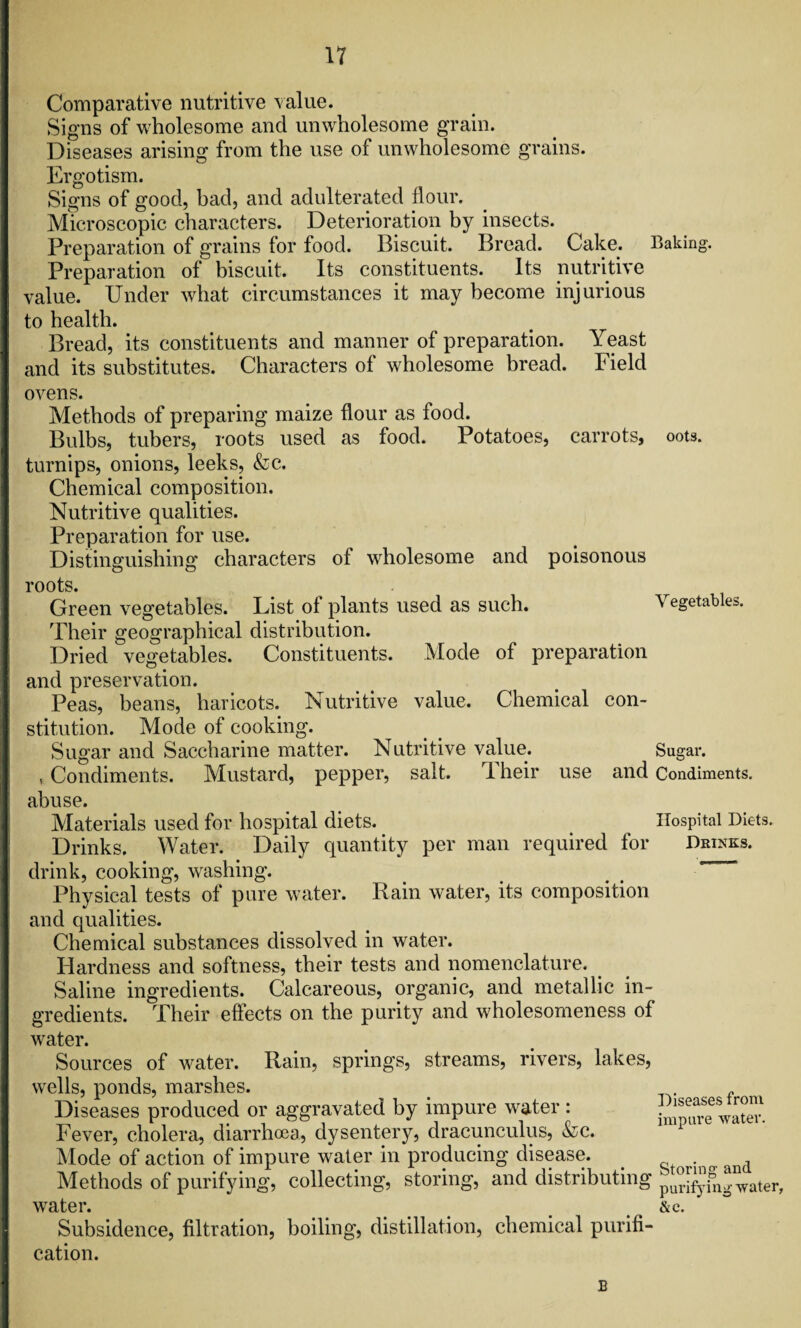 Comparative nutritive value. Signs of wholesome and unwholesome grain. Diseases arising from the use of unwholesome grains. Ergotism. Signs of good, bad, and adulterated Hour. Microscopic characters. Deterioration by insects. Preparation of grains for food. Biscuit. Bread. Cake. Baking. Preparation of biscuit. Its constituents. Its nutritive value. Under what circumstances it may become injurious to health. Bread, its constituents and manner of preparation. Yeast and its substitutes. Characters of wholesome bread. Field ovens. Methods of preparing maize flour as food. Bulbs, tubers, roots used as food. Potatoes, carrots, oots. turnips, onions, leeks, &c. Chemical composition. Nutritive qualities. Preparation for use. Distinguishing characters of wholesome and poisonous roots. Green vegetables. List of plants used as such. Vegetables. Their geographical distribution. Dried vegetables. Constituents. Mode of preparation | and preservation. Peas, beans, haricots. Nutritive value. Chemical con¬ stitution. Mode of cooking. Sugar and Saccharine matter. Nutritive value. Sugar. , Condiments. Mustard, pepper, salt. Their use and Condiments, abuse. Materials used for hospital diets. Hospital Diets. Drinks. Water. Daily quantity per man required for Drinks. drink, cooking, washing. Physical tests of pure water. Rain water, its composition and qualities. Chemical substances dissolved in water. Hardness and softness, their tests and nomenclature. Saline ingredients. Calcareous, organic, and metallic in¬ gredients. Their effects on the purity and wholesomeness of water. Sources of water. Rain, springs, streams, rivers, lakes, wells, ponds, marshes. Diseases produced or aggravated by impure water: Fever, cholera, diarrhoea, dysentery, dracunculus, &c. Mode of action of impure water in producing disease. . d Methods of purifying, collecting, storing, and distributing pur[fyh1!-water, water. &c. Subsidence, filtration, boiling, distillation, chemical purifi¬ cation. Diseases from impure water. B