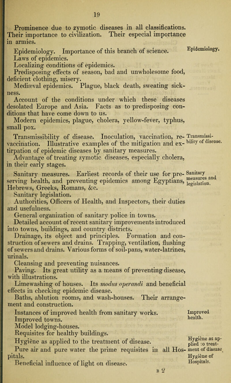 Prominence due to zymotic diseases in all classifications. Their importance to civilization. Their especial importance in armies. Epidemiology. Importance of this branch of science. Epidemiology. Laws of epidemics. Localizing conditions of epidemics. Predisposing effects of season, bad and unwholesome food, deficient clothing, misery. Mediaeval epidemics. Plague, black death, sweating sick¬ ness. Account of the conditions under which these diseases desolated Europe and Asia. Facts as to predisposing con¬ ditions that have come down to us. Modern epidemics, plague, cholera, yellow-fever, typhus, small pox. Transmissibility of disease. Inoculation, vaccination, re- Transmissi- vaccination. Illustrative examples of the mitigation and ex-hillt-ofdlsease' tirpation of epidemic diseases by sanitary measures. Advantage of treating zymotic diseases, especially cholera, in their early stages. Sanitary measures. Earliest records of their use for pre- Sanitary serving health, and preventing epidemics among Egyptians, w^ion*11 Hebrews, Greeks, Romans, &c. Sanitary legislation. Authorities, Officers of Health, and Inspectors, their duties and usefulness. General organization of sanitary police in towns. Detailed account of recent sanitary improvements introduced into towns, buildings, and country districts. Drainage, its object and principles. Formation and con¬ struction of sewers and drains. Trapping, ventilation, flushing of sewers and drains. Various forms of soil-pans, water-latrines, urinals. Cleansing and preventing nuisances. Paving. Its great utility as a means of preventing disease, with illustrations. Limewashing of houses. Its modus operandi and beneficial effects in checking epidemic disease. Baths, ablution rooms, and wash-houses. Their arrange¬ ment and construction. Instances of improved health from sanitary works. Improved towns. Model lodging-houses. Requisites for healthy buildings* Hygiene as applied to the treatment of disease. Pure air and pure water the prime requisites in all Hos pitals. Beneficial influence of light on disease. b 2 Improved health. Hygiene as ap¬ plied to treat¬ ment of disease t Hygiene of Hospitals.