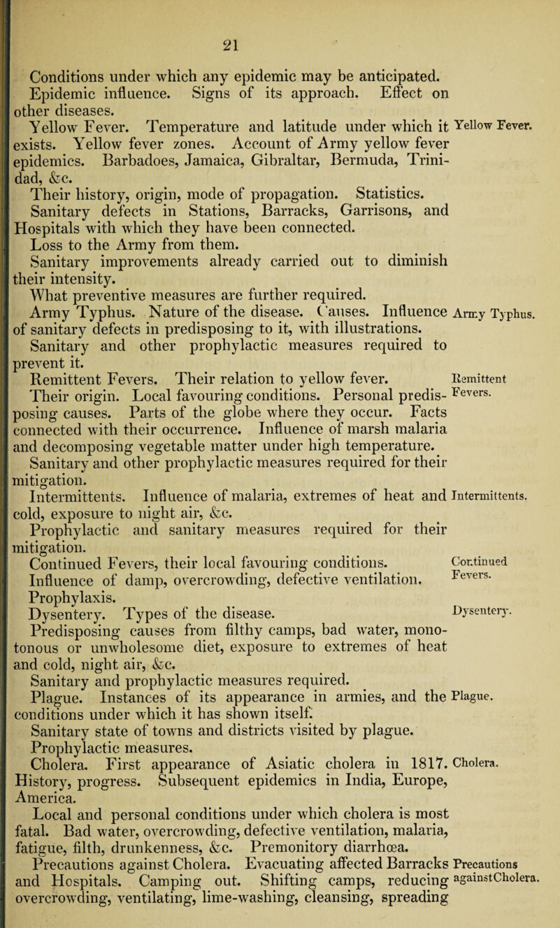 Conditions under which any epidemic may be anticipated. Epidemic influence. Signs of its approach. Effect on other diseases. Yellow Fever. Temperature and latitude under which it Yellow Fever, exists. Yellow fever zones. Account of Army yellow fever epidemics. Barbadoes, Jamaica, Gibraltar, Bermuda, Trini¬ dad, &c. Their history, origin, mode of propagation. Statistics. Sanitary defects in Stations, Barracks, Garrisons, and Hospitals with which they have been connected. Loss to the Army from them. Sanitary improvements already carried out to diminish their intensity. What preventive measures are further required. Army Typhus. Nature of the disease. Causes. Influence Army Typhus, of sanitary defects in predisposing to it, with illustrations. Sanitary and other prophylactic measures required to prevent it. Remittent Fevers. Their relation to yellow fever. Kemittent Their origin. Local favouring conditions. Personal predis- ^evers- posing causes. Parts of the globe where they occur. Facts connected with their occurrence. Influence of marsh malaria and decomposing vegetable matter under high temperature. Sanitary and other prophylactic measures required for their mitigation. Intermittents. Influence of malaria, extremes of heat and Intermittents. cold, exposure to night air, &c. Prophylactic and sanitary measures required for their mitigation. Continued Fevers, their local favouring conditions. Continued Influence of damp, overcrowding, defective ventilation. Fevers. Prophylaxis. Dysentery. Types ot the disease. Dysentery. Predisposing causes from filthy camps, bad water, mono¬ tonous or unwholesome diet, exposure to extremes of heat and cold, night air, &c. Sanitary and prophylactic measures required. Plague. Instances of its appearance in armies, and the Plague, conditions under which it has shown itself. Sanitary state of towns and districts visited by plague. Prophylactic measures. Cholera. First appearance of Asiatic cholera in 1817. Cholera. History, progress. Subsequent epidemics in India, Europe, America. Local and personal conditions under which cholera is most fatal. Bad water, overcrowding, defective ventilation, malaria, fatigue, filth, drunkenness, &c. Premonitory diarrhoea. Precautions against Cholera. Evacuating affected Barracks Precautions and Hospitals. Camping out. Shifting camps, reducing againstCholera. overcrowding, ventilating, lime-washing, cleansing, spreading