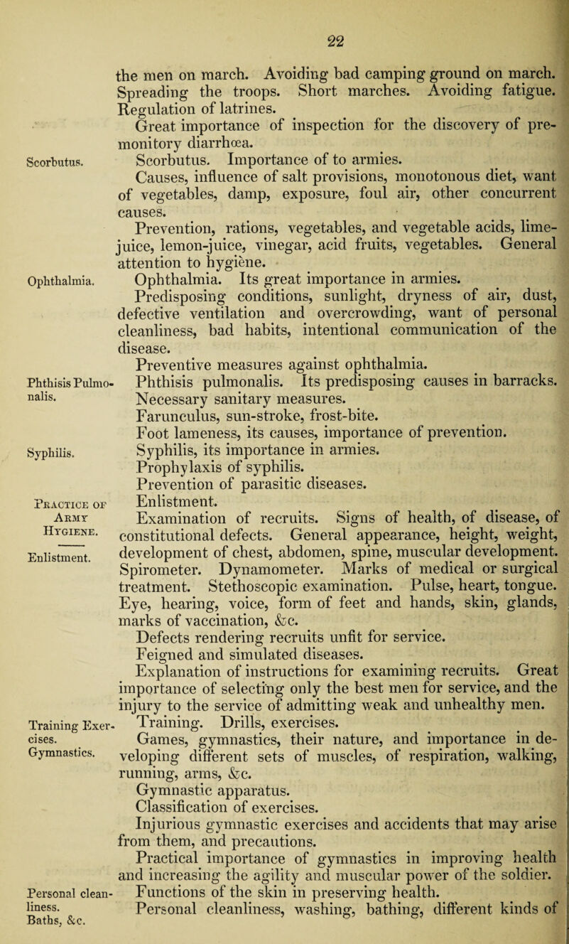 the men on march. Avoiding bad camping ground on march. Spreading the troops. Short marches. Avoiding fatigue. Regulation of latrines. Great importance of inspection for the discovery of pre¬ monitory diarrhoea. Scorbutus. Scorbutus. Importance of to armies. Causes, influence of salt provisions, monotonous diet, want of vegetables, damp, exposure, foul air, other concurrent causes. Prevention, rations, vegetables, and vegetable acids, lime- juice, lemon-juice, vinegar, acid fruits, vegetables. General attention to hygiene. Ophthalmia. Ophthalmia. Its great importance in armies. Predisposing conditions, sunlight, dryness of air, dust, defective ventilation and overcrowding, want of personal cleanliness, bad habits, intentional communication of the disease. Phthisis Pulmo- nalis. Syphilis. PRACTICE OF Army Hygiene. Enlistment. Training Exer¬ cises. Gymnastics. Personal clean¬ liness. Baths, &c. Preventive measures against ophthalmia. Phthisis pulmonalis. Its predisposing causes in barracks. Necessary sanitary measures. Farunculus, sun-stroke, frost-bite. Foot lameness, its causes, importance of prevention. Syphilis, its importance in armies. Prophylaxis of syphilis. Prevention of parasitic diseases. Enlistment. Examination of recruits. Signs of health, of disease, of constitutional defects. General appearance, height, weight, development of chest, abdomen, spine, muscular development. Spirometer. Dynamometer. Marks of medical or surgical treatment. Stethoscopic examination. Pulse, heart, tongue. Eye, hearing, voice, form of feet and hands, skin, glands, marks of vaccination, &c. Defects rendering recruits unfit for service. Feigned and simulated diseases. Explanation of instructions for examining recruits. Great importance of selecting only the best men for service, and the injury to the service of admitting weak and unhealthy men. Training. Drills, exercises. Games, gymnastics, their nature, and importance in de¬ veloping different sets of muscles, of respiration, walking, running, arms, &c. Gymnastic apparatus. Classification of exercises. Injurious gymnastic exercises and accidents that may arise from them, and precautions. Practical importance of gymnastics in improving health and increasing the agility and muscular power of the soldier. Functions of the skin in preserving health. Personal cleanliness, washing, bathing, different kinds of