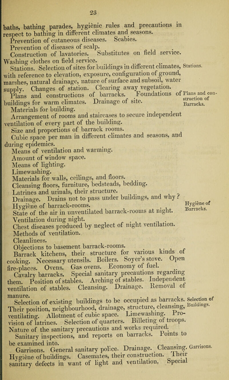 baths, bathing parades, hygienic rules and precautions in respect to bathing in different climates and seasons. Prevention of cutaneous diseases. Scabies. Prevention of diseases of scalp. Construction of lavatories. Substitutes on field service. Washing clothes on field service. Stations. Selection of sites for buildings in different climates, Stations, with reference to elevation, exposure, configuration of ground, marshes, natural drainage, nature of surface and subsoil, water supply. Changes of station. Clearing away vegetation. Plans and constructions of barracks. Foundations of Plans and con- buildings for warm climates. Drainage of site. Barracks. Materials for building. # x\rrangement of rooms and staircases to secure independent ventilation of every part of the building. Size and proportions of barrack rooms. Cubic space per man in different climates and seasons, and during epidemics. Means of ventilation and warming. Amount of window' space. Means of lighting. Limewrashing. Materials for walls, ceilings, and floors. Cleansing floors, furniture, bedsteads, bedding. Latrines and urinals, their structure. Drainage. Drains not to pass under buildings, and why t Hygiene of barrack-rooms. . Sygiefieof State of the air in unventilated barrack-rooms at night. nanacks. Ventilation during night. Chest diseases produced by neglect of night ventilation. Methods of ventilation. Cleanliness. Objections to basement barrack-rooms. s c Barrack kitchens, their structure for various kinds of cooking. Necessary utensils. Boilers. Soyer’s stove. Open fire-places. Ovens. Gas ovens. Economy of fuel. Cavalry barracks. Special sanitary precautions regarding them. Position of stables. Arching of stables. Independent ventilation of stables. Cleansing. Drainage. Removal of Selection of existing buildings to be occupied as barracks, s^chono Their position, neighbourhood, drainage, structure, cleansing, ventilating. Allotment of cubic space. Limewashmg. 1 ro- vision of latrines. Selection of quarters. Billeting of troops. Nature of the sanitary precautions and works required. Sanitary inspections, and reports on bairacks. om s o be examined into. _ . Garrisons. General sanitary police. Drainage. Cleansing. aul Hygiene of buildings. Casemates, their construction. 1 heir sanitary defects in want of light and ventilation, fepecia