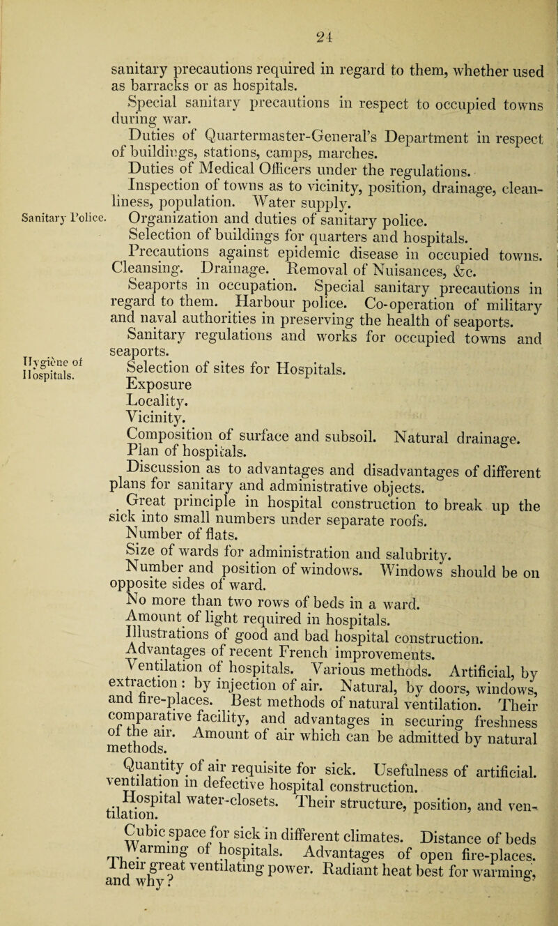 2i Sanitary l’olice. Hygiene or Hospitals. sanitary precautions required in regard to them, whether used as barracks or as hospitals. Special sanitary precautions in respect to occupied towns during war. Duties of Quartermaster-General’s Department in respect of buildings, stations, camps, marches. Duties of Medical Officers under the regulations. Inspection of towns as to vicinity, position, drainage, clean¬ liness, population. Water supply. Organization and duties of sanitary police. Selection of buildings for quarters and hospitals. Precautions against epidemic disease in occupied towns. Cleansing. Drainage. Removal of Nuisances, &c. Seaports in occupation. Special sanitary precautions in regard to them. Harbour police. Co-operation of military and naval authorities in preserving the health of seaports. Sanitary regulations and works for occupied towns and seaports. Selection of sites for Hospitals. Exposure Locality. Vicinity. Composition of surface and subsoil. Natural drainage. Plan of hospitals. Discussion as to advantages and disadvantages of different plans for sanitary and administrative objects. . Great principle in hospital construction to break up the sick into small numbers under separate roofs. Number of flats. Size of wards for administration and salubrity. Number and position of windows. Windows should be on opposite sides of ward. No more than two rows of beds in a ward. Amount of light required in hospitals. Illustrations of good and bad hospital construction. Advantages of recent French improvements. Ventilation of hospitals. Various methods. Artificial, by exti action: by injection of air. Natural, by doors, windows, and tire-places. Rest methods of natural ventilation. Their comparative facility, and advantages in securing freshness ol the air. Amount of air which can be admitted by natural methods. J Quantity of air requisite for sick. Usefulness of artificial. \entiiation m defective hospital construction. tilai^ta^ water‘c*osets* Their structure, position, and ven- Cubic space for sick m different climates. Distance of beds 'rn .aimin£ of hospitals. Advantages of open fire-places. 1 heir great ventilating power. Radiant heat best for warming, and why?