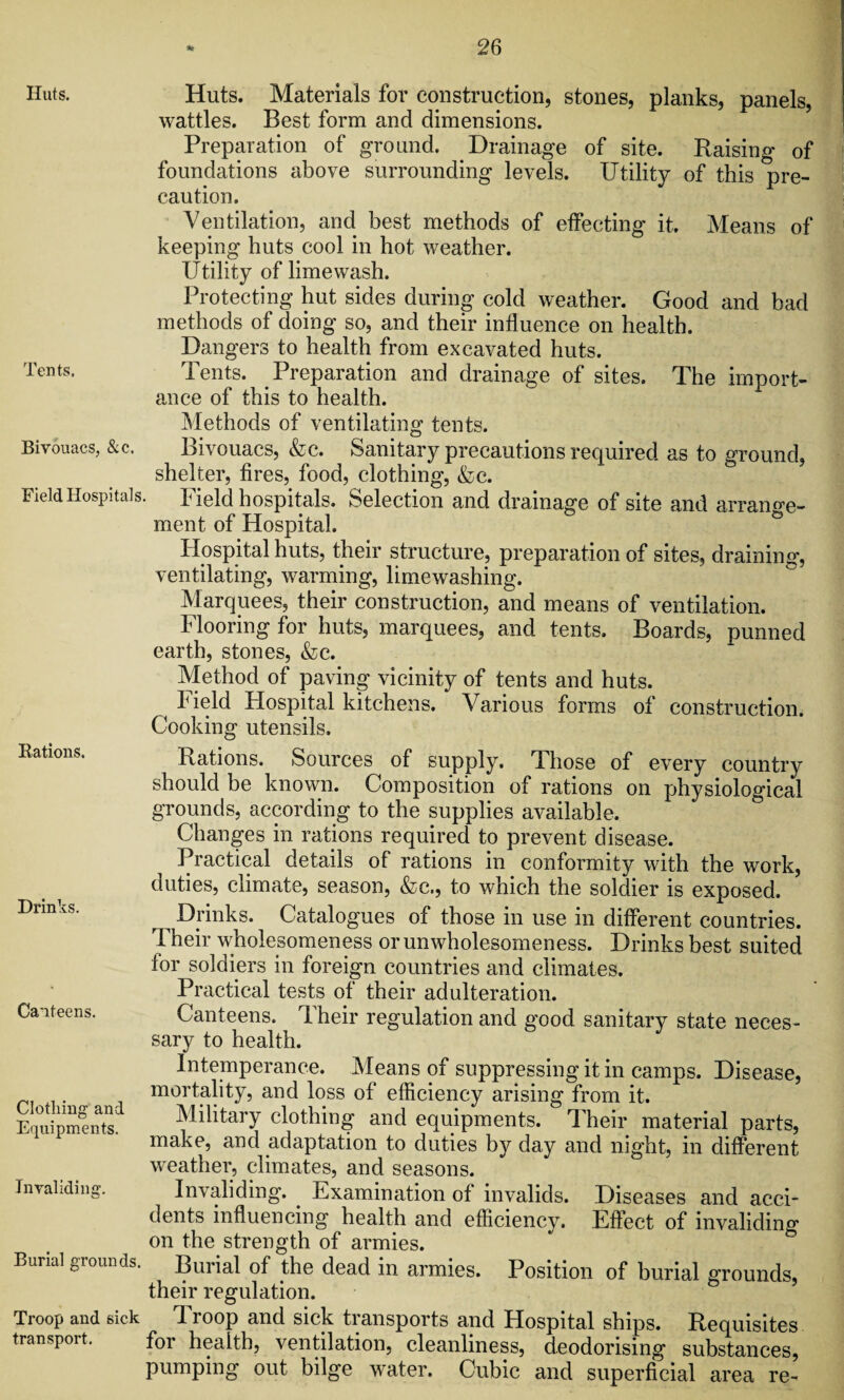 Huts. Tents. Bivouacs, &c. Field Hospitals. Rations. Drinks. Canteens. Clothing and Equipments. Invaliding. Burial grounds. Huts. Materials for construction, stones, planks, panels, wattles. Best form and dimensions. Preparation of ground. Drainage of site. Raising of foundations above surrounding levels. Utility of this pre¬ caution. Ventilation, and best methods of effecting it. Means of keeping huts cool in hot weather. Utility of lime wash. Protecting hut sides during cold weather. Good and bad methods of doing so, and their influence on health. Dangers to health from excavated huts. Tents. Preparation and drainage of sites. The import¬ ance of this to health. Methods of ventilating tents. Bivouacs, &c. Sanitary precautions required as to ground, shelter, fires, food, clothing, &c. Field hospitals. Selection and drainage of site and arrange¬ ment of Hospital. Hospital huts, their structure, preparation of sites, draining, ventilating, warming, limewashing. Marquees, their construction, and means of ventilation. Flooring for huts, marquees, and tents. Boards, punned earth, stones, &c. Method of paving vicinity of tents and huts. Field Hospital kitchens. Various forms of construction. Cooking utensils. Rations. Sources of supply. Those of every country should be known. Composition of rations on physiological grounds, according to the supplies available. Changes in rations required to prevent disease. Practical details of rations in conformity with the work, duties, climate, season, &c., to which the soldier is exposed. ^ Drinks. Catalogues of those in use in different countries. Their wholesomeness or unwholesomeness. Drinks best suited for soldiers in foreign countries and climates. Practical tests of their adulteration. Canteens. Their regulation and good sanitary state neces¬ sary to health. Intemperance. Means of suppressing it in camps. Disease, mortality, and loss of efficiency arising from it. Military clothing and equipments. Their material parts, make, and adaptation to duties by day and night, in different weather, climates, and seasons. Invaliding. Examination of invalids. Diseases and acci¬ dents influencing health and efficiency. Effect of invaliding on the strength of armies. Buiial of the dead in armies. Position of burial grounds, their regulation. Troop and sick Troop and sick transports and Hospital ships. Requisites transport. for health, ventilation, cleanliness, deodorising substances, pumping out bilge water. Cubic and superficial area re-