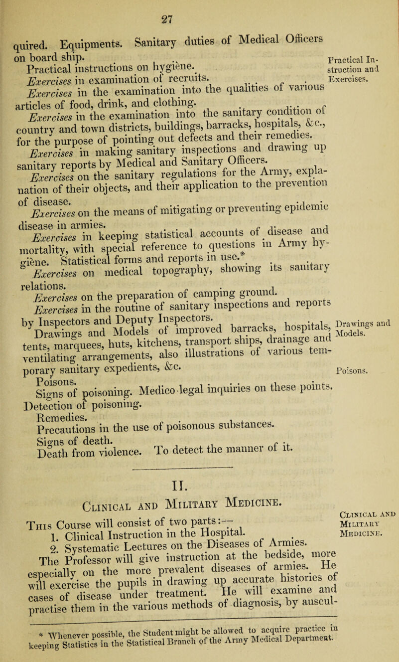 quired. Equipments. Sanitary duties of Medical Officers on board ship. _ ,v Practical In* Practical instructions on hygiene.. struction and Exercises in examination of recruits. . Exercises. Exercises in the examination into the qualities ot various articles of food, drink, and clothing. ,. . r Exercises in the examination into the sanitary condition o country and town districts, buildings, barracks, hospitals, &c., for the purpose of pointing out defects and their remedies. Exercises in making sanitary inspections and drawing up sanitarv reports by Medical and Sanitary Officers. ZJcJon the sanitary regulations for the Army, expki- nation of their objects, and their application to the prevention °f Exerdses on the means of mitigating or preventing epidemic ^ScL^hi^keeping statistical accounts of disease and mortality, with special reference to questions in Aimy h\ giene. Statistical forms and reports in use.- . Exercises on medical topography, showing its samtaiy relations. . „ . Exercises on the preparation of camping ground. Exercises in the routine of sanitary inspections and repoits by Inspectors and Deputy Inspectors. , ) it | Drawings and Drawings and Models of improved barracks, hospitals, = tent . marquees, huts, kitchens, transport ships, drainage and ventilating arrangements, also illustrations of various tern- porary sanitary expedients, &c. Poisons. sfZf poisoning. Medico legal inquiries on these points. Detection of poisoning. Remedies. „ , , Precautions in the use of poisonous substances. Signs of death. f . Death from violence. To detect the manner of it. II. Clinical and Military Medicine. This Course will consist of two parts:— 1. Clinical Instruction in the Hospital. <2 Systematic Lectures on the Diseases of Armies. The Professor will give instruction at the bedside, more especially on the more prevalent diseases of aimies. wiTexe/cise the pupils in drawing up accurate h^tones of cases of disease under treatment. He will examine ana practise them in the various methods of diagnosis, by auscul- * Whenever possible, the Student might be allowed to acquire practice keeping Statistics in the Statistical Branch of the Army Medical Depaiti len . Clinical and Military Medicine.