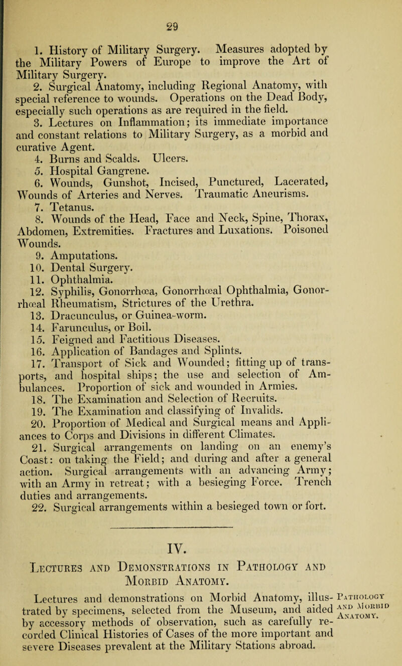 1. History of Military Surgery. Measures adopted by the Military Powers of Europe to improve the Art of Military Surgery. 2. Surgical Anatomy, including Regional .Anatomy, with special reference to wounds. Operations on the Dead Body, especially such operations as are required in the field. 3. Lectures on Inflammation; its immediate importance and constant relations to Military Surgery, as a morbid and curative Agent. 4. Burns and Scalds. Ulcers. 5. Hospital Gangrene. 6. Wounds, Gunshot, Incised, Punctured, Lacerated, Wounds of Arteries and Nerves. Traumatic Aneurisms. 7. Tetanus. 8. Wounds of the Head, Face and Neck, Spine, Thorax, Abdomen, Extremities. Fractures and Luxations. Poisoned Wounds. 9. Amputations. 10. Dental Surgery. 11. Ophthalmia. 12. Syphilis, Gonorrhoea, Gonorrhoeal Ophthalmia, Gonor¬ rhoeal Rheumatism, Strictures of the Urethra. 13. Dracunculus, or Guinea-worm. 14. Farunculus, or Boil. 15. Feigned and Factitious Diseases. 16. Application of Bandages and Splints. 17. Transport of Sick and Wounded; fitting up of trans¬ ports, and hospital ships; the use and selection, of Am¬ bulances. Proportion of sick and wounded in Armies. 18. The Examination and Selection of Recruits. 19. The Examination and classifying of Invalids. 20. Proportion of Medical and Surgical means and Appli¬ ances to Corps and Divisions in different Climates. 21. Surgical arrangements on landing on an enemy’s Coast: on taking the Field; and during and after a general action. Surgical arrangements with an advancing Army; with an Army in retreat; with a besieging Force. Trench duties and arrangements. 22. Surgical arrangements within a besieged town or fort. IV. Lectures and Demonstrations in Pathology and Morbid Anatomy. Lectures and demonstrations on Morbid Anatomy, illus¬ trated by specimens, selected from the Museum, and aided by accessory methods of observation, such as carefully re¬ corded Clinical Histories of Cases of the more important and severe Diseases prevalent at the Military Stations abroad. Pathology and Morbid Anatomy.