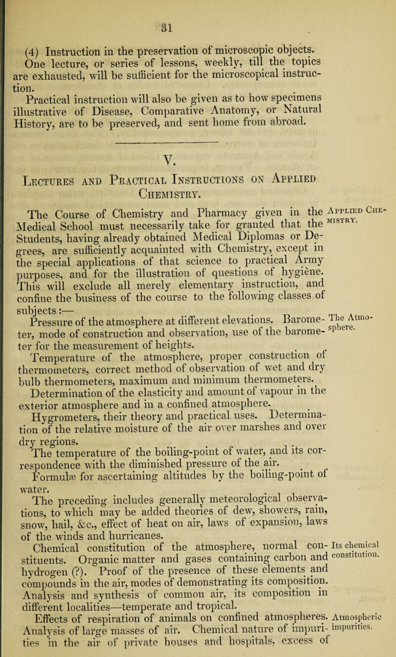 (4) Instruction in the preservation of microscopic objects. One lecture, or series of lessons, weekly, till the topics are exhausted, will be sufficient for the microscopical instruc¬ tion. Practical instruction will also be given as to how specimens illustrative of Disease, Comparative Anatomy, or Natural History, are to be preserved, and sent home from abroad. V. Lectures and Practical Instructions on Applied Chemistry. The Course of Chemistry and Pharmacy given in the Applied Che- Medical School must necessarily take for granted that the MISTR1* Students, having already obtained Medical Diplomas or De¬ grees, are sufficiently acquainted with Chemistry, except in the special applications of that science to practical Army purposes, and for the illustration of questions of t^giene. This will exclude all merely elementary instruction, and confine the business of the course to the following classes of subjects i— Pressure of the atmosphere at different elevations. Barome- ter, mode of construction and observation, use of the barome- , p'ie e’ ter for the measurement of heights. Temperature of the atmosphere, proper construction of thermometers, correct method of observation of wet and dry bulb thermometers, maximum and minimum thermometers. Determination of the elasticity and amount or vapour in the exterior atmosphere and in a confined atmosphere. Hygrometers, their theory and practical uses. Determina¬ tion of the relative moisture of the air over marshes and over dry regions. The temperature of the boiling-point of water, and its cor¬ respondence with the diminished pressure of the air. Formula for ascertaining altitudes by the boiling-point of water. The preceding includes generally meteorological observa¬ tions, to which may be added theories of dew, showers, rain, snow, hail, &c., effect of heat on air, laws of expansion, lav s of the winds and hurricanes. Chemical constitution of the atmosphere, normal con-Its chemical stituents. Organic matter and gases containing carbon and constitution, hydrogen (?). Proof of the presence of these elements and compounds in the air, modes of demonstrating its composition. Analysis and synthesis of common air, its composition in different localities—temperate and tropical. Effects of respiration of animals on confined atmospheres. Atmospheric Analysis of large masses of air. Chemical nature of impuri- impurities, ties in the air of private houses and hospitals, excess of