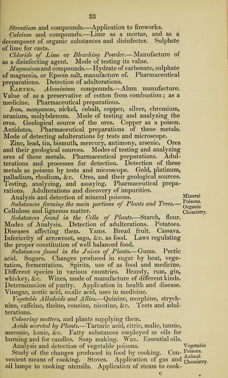 Strontium and compounds.—Application to fireworks. Calcium and compounds.—Lime as a mortar, and as a decomposer of organic substances and disinfecter. Sulphate of lime for casts. Chloride of Lime or Bleaching Powder.—Manufacture of as a disinfecting agent. Mode of testing its value. Magnesium and compounds.—Hydrate of carbonate, sulphate of magnesia, or Epsom salt, manufacture of. Pharmaceutical preparations. Detection of adulterations. Earths. Aluminium compounds.—Alum manufacture. Value of as a preservative of cotton from combustion; as a medicine. Pharmaceutical preparations. Iron, manganese, nickel, cobalt, copper, silver, chromium, uranium, molybdenum. Mode of testing and analyzing the ores. Geological source of the ores. Copper as a poison. Antidotes. Pharmaceutical preparations of these metals. Mode of detecting adulterations by tests and microscope. Zinc, lead, tin, bismuth, mercury, antimony, arsenic. Ores and their geological sources. Modes of testing and analyzing ores of these metals. Pharmaceutical preparations. Adul¬ terations and processes for detection. Detection of these metals as poisons by tests and microscope. Gold, platinum, palladium, rhodium, &c. Ores, and their geological sources. Testing, analyzing, and assaying. Pharmaceutical prepa¬ rations. Adulterations and discovery of impurities. Analysis and detection of mineral poisons. Substances forming the main portions of Plants and Trees.— Cellulose and ligneous matter. Substances found in the Cells of Plants.—Starch, flour. Modes of Analysis. Detection of adulterations. Potatoes. Diseases affecting them. Yams. Bread fruit. Cassava. Inferiority of arrowroot, sago, &c. as food. Laws regulating the proper constitution of well balanced food. Substances found in the Juices of Plants.—Gums. Pectic acid. Sugars. Changes produced in sugar by heat, vege¬ tation, fermentation. Spirits, use of as food and medicine. Different species in various countries. Brandy, rum, gin, whiskey, &c. Wines, mode of manufacture of different kinds. Determination of purity. Application in health and disease. Vinegar, acetic acid, oxalic acid, uses in medicine. Vegetable Alkaloids and Allies.—Quinine, morphine, strych¬ nine, caffeine, theine, coneine, nicotine, &c. Tests and adul¬ terations. Colouring matters, and plants supplying them. Acids secreted by Plants.—Tartaric acid, citric, malic, tannic, meconic, konic, &c. Fatty substances employed as oils for burning and for candles. Soap making. Wax. Essential oils. Analysis and detection of vegetable poisons. Study of the changes produced in food by cooking. Con¬ venient means of cooking. Stoves. Application of gas and oil lamps to cooking utensils. Application of steam to eook- Mineral Poisons. Organic Chemistry. Vegetable Poisons. Animal Chemistry.