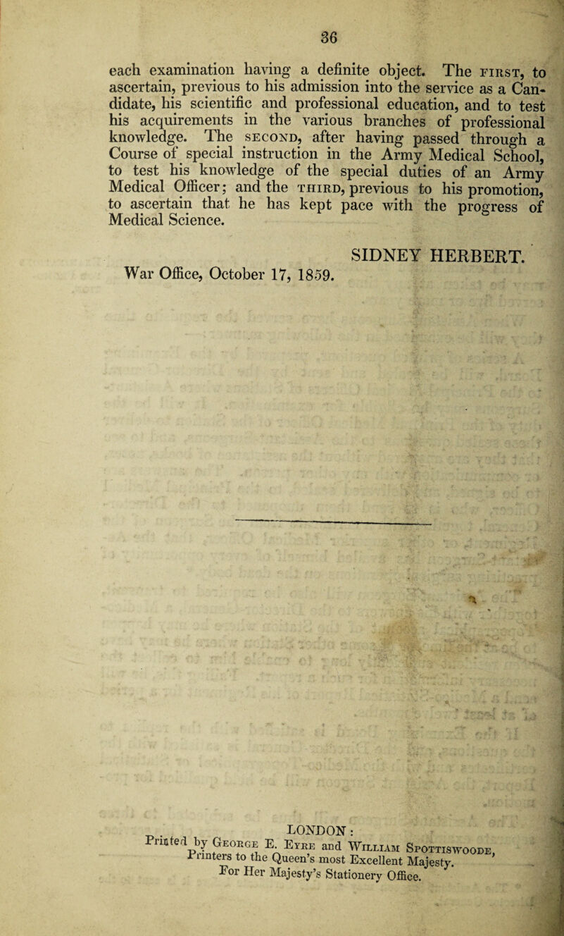 each examination having a definite object. The first, to ascertain, previous to his admission into the service as a Can¬ didate, his scientific and professional education, and to test his acquirements in the various branches of professional knowledge. The second, after having passed through a Course of special instruction in the Army Medical School, to test his knowledge of the special duties of an Army Medical Officer; and the third, previous to his promotion, to ascertain that he has kept pace with the progress of Medical Science. SIDNEY HERBERT. War Office, October 17, 1859. LONDON: FmMli£S En Ey“E and Spottiswoobe, xiinters to the Queen’s most Excellent Majesty. Eor Her Majesty’s Stationery Office.