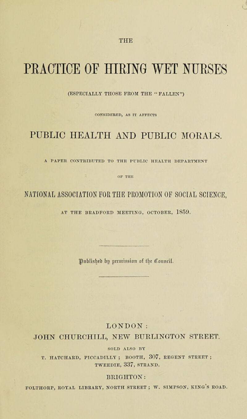 PEAOTIOE OF HIRING WET NURSES (ESPECIALLY THOSE FROM THE “ FALLEN”) CONSIDERED, AS IT AFFECTS PUBLIC HEALTH AND PUBLIC MORALS. A PAPER CONTRIBUTED TO THE PUBLIC HEALTH DEPARTMENT OF THE NATIONAL ASSOCIATION FOR THE PROMOTION OF SOCIAL SCIENCE, AT THE BRADFORD MEETING, OCTOBER, 1859. |9ub[tsbeb Ira pmuissttm of ibe Comml. LONDON: JOHN CHURCHILL, NEW BURLINGTON STREET. SOLD ALSO BY T. HATCHARD, PICCADILLY ; BOOTH, 307, REGENT STREET ; TWEEDIE, 337, STRAND. BRIGHTON: FOLTHORP, ROYAL LIBRARY, NORTH STREET ; W. SIMPSON, KING’S ROAD.