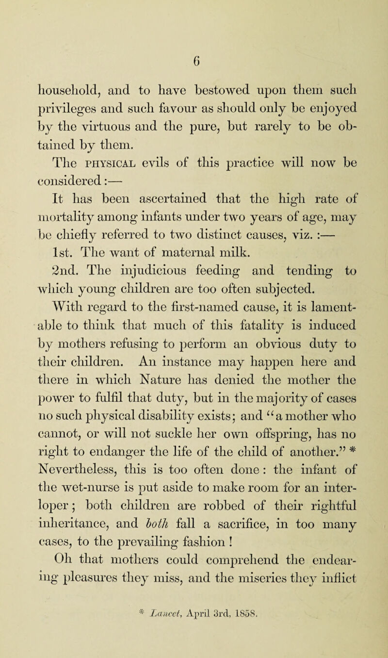 household, and to have bestowed upon them such privileges and such favour as should only be enjoyed by the virtuous and the pure, but rarely to be ob¬ tained by them. The physical evils of this practice will now be considered:—- It has been ascertained that the high rate of mortality among infants under two years of age, may be chiefly referred to two distinct causes, viz. :— 1st. The want of maternal milk. 2nd. The injudicious feeding and tending to which young children are too often subjected. With regard to the first-named cause, it is lament¬ able to think that much of this fatality is induced by mothers refusing to perform an obvious duty to their children. An instance may happen here and there in which Nature has denied the mother the power to fulfil that duty, but in the majority of cases no such physical disability exists; and “a mother who cannot, or will not suckle her own offspring, has no right to endanger the life of the child of another.” * Nevertheless, this is too often done : the infant of the wet-nurse is put aside to make room for an inter¬ loper ; both children are robbed of their rightful inheritance, and both fall a sacrifice, in too many cases, to the prevailing fashion ! Oh that mothers could comprehend the endear¬ ing pleasures they miss, and the miseries they inflict