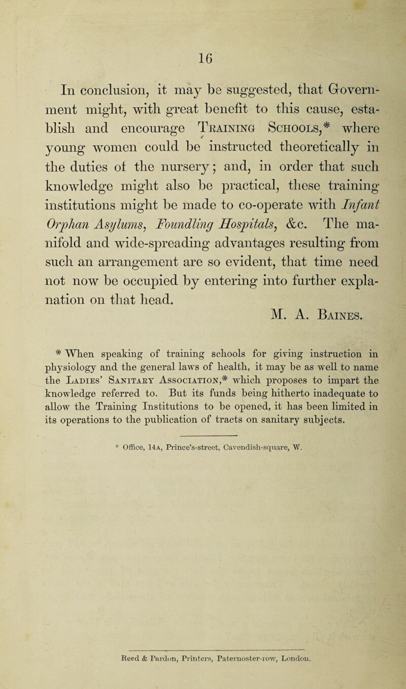 In conclusion, it may be suggested, that Govern¬ ment might, with great benefit to this cause, esta¬ blish and encourage Training Schools, * where young women could be instructed theoretically in the duties o± the nursery; and, in order that such knowledge might also be practical, these training institutions might be made to co-operate with Infant Orphan Asylums, Foundling Hospitals, &c. The ma¬ nifold and wide-spreading advantages resulting from such an arrangement are so evident, that time need not now be occupied by entering into further expla¬ nation on that head. M. A. Baines. * When speaking of training schools for giving instruction in physiology and the general laws of health, it may he as well to name the Ladies’ Sanitary Association^ which proposes to impart the knowledge referred to. But its funds being hitherto inadequate to allow the Training Institutions to be opened, it has been limited in its operations to the publication of tracts on sanitary subjects. * Office, 14a, Prince’s-street, Cavendish-square, W. Reed & Pardon, Printers, Paternoster-row, London.