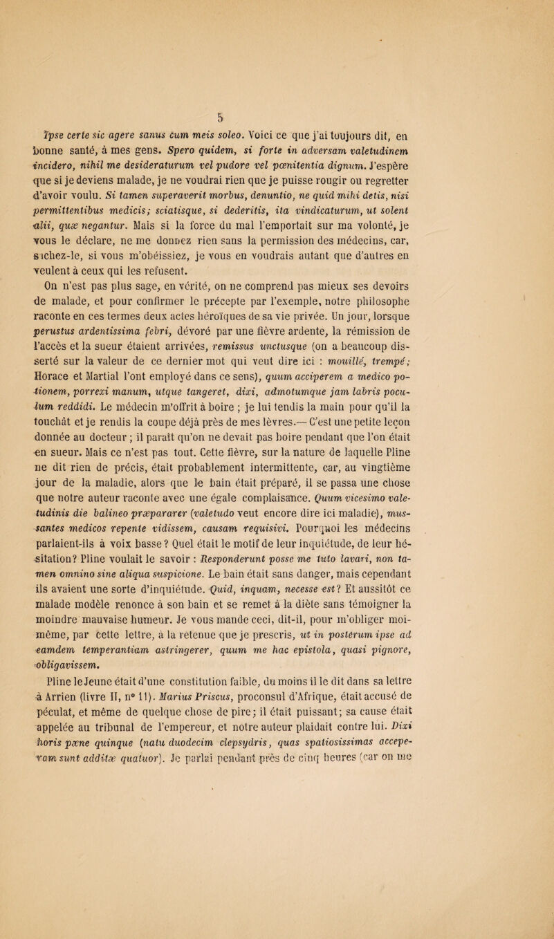 ïpse certe sic agere sanus cum meis soleo. Voici ce que j’ai toujours dit, en bonne santé, à mes gens. Spero quidem, si forte in adversam valetudinem incidero, nihil me desideraturum vel pudore vel pœnitentia dignum. j’espère que si je deviens malade, je ne voudrai rien que je puisse rougir ou regretter d’avoir voulu. Si tamen superaverit morbus, denuntio, ne quid mihi detis, nisi permittentibus medicis; sciatisque, si dederitis, ita vindicaturum, ut soient ulii, quæ negantur. Mais si la force du mal l’emportait sur ma volonté, je vous le déclare, ne me donnez rien sans la permission des médecins, car, sichez-le, si vous m’obéissiez, je vous en voudrais autant que d’autres en veulent à ceux qui les refusent. On n’est pas plus sage, en vérité, on ne comprend pas mieux ses devoirs de malade, et pour confirmer le précepte par l’exemple, notre philosophe raconte en ces termes deux actes héroïques de sa vie privée. Un jour, lorsque perustus ardentissima febri, dévoré par une fièvre ardente, la rémission de l’accès et la sueur étaient arrivées, remissus unctusque (on a beaucoup dis¬ serté sur la valeur de ce dernier mot qui veut dire ici : mouillé, trempé; Horace et Martial l’ont employé dans ce sens), quurn acciperem a medico po- tionem, porrexi manum, utque tangeret, dixi, admotumque jam labris pocu- lum reddidi. Le médecin m’offrit à boire ; je lui tendis la main pour qu’il la touchât et je rendis la coupe déjà près de mes lèvres.— C’est une petite leçon donnée au docteur ; il paraît qu’on ne devait pas boire pendant que l’on était en sueur. Mais ce n’est pas tout. Cette fièvre, sur la nature de laquelle Pline ne dit rien de précis, était probablement intermittente, car, au vingtième jour de la maladie, alors que le bain était préparé, il se passa une chose que notre auteur raconte avec une égale complaisance. Quum vicesimo vale- tudinis die balineo præpararer (valetudo veut encore dire ici maladie), mas¬ santes medicos repente vidissem, causam requisivi. Pourquoi les médecins parlaient-ils à voix basse ? Quel était le motif de leur inquiétude, de leur hé¬ sitation? Pline voulait le savoir : Responderunt posse me tuto lavari, non ta¬ men omnino sine aliqua suspicione. Le bain était sans danger, mais cependant ils avaient une sorte d’inquiétude. Quid, inquam, necesse est? Et aussitôt ce malade modèle renonce à son bain et se remet à la diète sans témoigner la moindre mauvaise humeur. Je vous mande ceci, dit-il, pour m’obliger moi- même, par cette lettre, à la retenue que je prescris, ut in posterum ipse ad eamdem temperantiam astringerer, quum me hac epistola, quasi pignore, obligavissem. Pline le Jeune était d’une constitution faible, du moins il le dit dans sa lettre à Arrien (livre II, n° 11). Marius Priscus, proconsul d’Afrique, était accusé de péculat, et même de quelque chose de pire; il était puissant; sa cause était appelée au tribunal de l’empereur, et notre auteur plaidait contre lui. Dixi horis pæne quinque [natu duodecim clepsydris, quas spatiosissimas accepe- ramsmt additæ quatuor). Je parlai pendant près de cinq heures (car on me