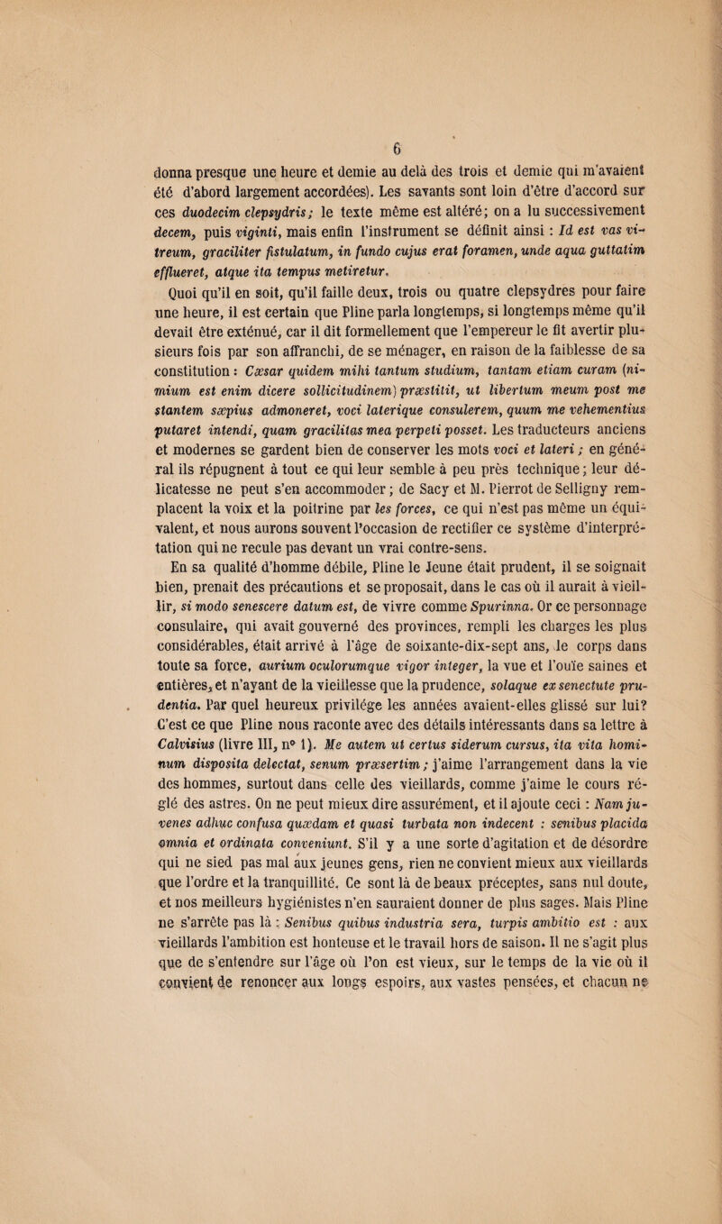 donna presque une heure et demie au delà des trois et demie qui m’avaient été d’abord largement accordées). Les savants sont loin d’être d’accord sur ces duodecim clepsydris ; le texte même est altéré; on a lu successivement decem, puis viginli, mais enfin l’instrument se définit ainsi : Id est vas vi- treum, graciliter fistulatum, in fundo cujus erat foramen, unde aqua guttatim efflueret, atque ita tempus metiretur, Quoi qu’il en soit, qu’il faille deux, trois ou quatre clepsydres pour faire une heure, il est certain que Pline parla longtemps, si longtemps même qu’il devait être exténué, car il dit formellement que l’empereur le fit avertir plu¬ sieurs fois par son affranchi, de se ménager, en raison de la faiblesse de sa constitution : Ceesar quidem mihi tantum studium, tantam etiam curam (ni- mium est enim dicere sollicitudinem) præstitit, ut liberlum meum post me stantem sæpius admoneret, voci laterique consulerem, quum me vehementius putaret intendi, quam gracilitas mea perpeti posset. Les traducteurs anciens et modernes se gardent bien de conserver les mots voci et lateri ; en géné¬ ral ils répugnent à tout ce qui leur semble à peu près technique ; leur dé¬ licatesse ne peut s’en accommoder ; de Sacy et M. Pierrot de Selligny rem¬ placent la voix et la poitrine par les forces, ce qui n’est pas même un équi¬ valent, et nous aurons souvent l’occasion de rectifier ce système d’interpré¬ tation qui ne recule pas devant un vrai contre-sens. En sa qualité d’homme débile, Pline le Jeune était prudent, il se soignait bien, prenait des précautions et se proposait, dans le cas où il aurait à vieil¬ lir, si modo senescere datum est, de vivre comme Spurinna. Or ce personnage consulaire, qui avait gouverné des provinces, rempli les charges les plus considérables, était arrivé à Page de soixante-dix-sept ans, le corps dans toute sa force, aurium oculorumque vigor integer, la vue et l’ouïe saines et entières, et n’ayant de la vieillesse que la prudence, solaque exsenectute pru- dentia. Par quel heureux privilège les années avaient-elles glissé sur lui? C’est ce que Pline nous raconte avec des détails intéressants dans sa lettre à Calvisius (livre III, n* 1). Me autem ut certus siderum cursus, ita vita homi- num disposita delectat, senum præsertim ; j’aime l’arrangement dans la vie des hommes, surtout dans celle des vieillards, comme j’aime le cours ré¬ glé des astres. On ne peut mieux dire assurément, et il ajoute ceci : Namju- venes adhac confusa quœdam et quasi turbata non indécent : senïbus placida omnia et ordinata conveniunt. S’il y a une sorte d’agitation et de désordre qui ne sied pas mal aux jeunes gens, rien ne convient mieux aux vieillards que l’ordre et la tranquillité. Ce sont là de beaux préceptes, sans nul doute, et nos meilleurs hygiénistes n’en sauraient donner de plus sages. Mais Pline ne s’arrête pas là : Senibus quibus industria sera, turpis ambitio est : aux vieillards l’ambition est honteuse et le travail hors de saison. Il ne s’agit plus que de s’entendre sur l’âge où l’on est vieux, sur le temps de la vie où il convient d;e renoncer aux longs espoirs, aux vastes pensées, et chacun n©